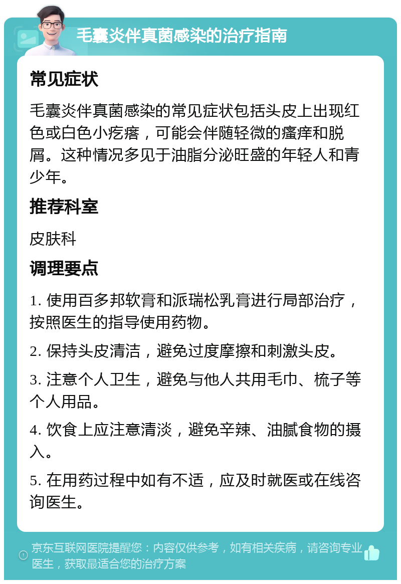 毛囊炎伴真菌感染的治疗指南 常见症状 毛囊炎伴真菌感染的常见症状包括头皮上出现红色或白色小疙瘩，可能会伴随轻微的瘙痒和脱屑。这种情况多见于油脂分泌旺盛的年轻人和青少年。 推荐科室 皮肤科 调理要点 1. 使用百多邦软膏和派瑞松乳膏进行局部治疗，按照医生的指导使用药物。 2. 保持头皮清洁，避免过度摩擦和刺激头皮。 3. 注意个人卫生，避免与他人共用毛巾、梳子等个人用品。 4. 饮食上应注意清淡，避免辛辣、油腻食物的摄入。 5. 在用药过程中如有不适，应及时就医或在线咨询医生。