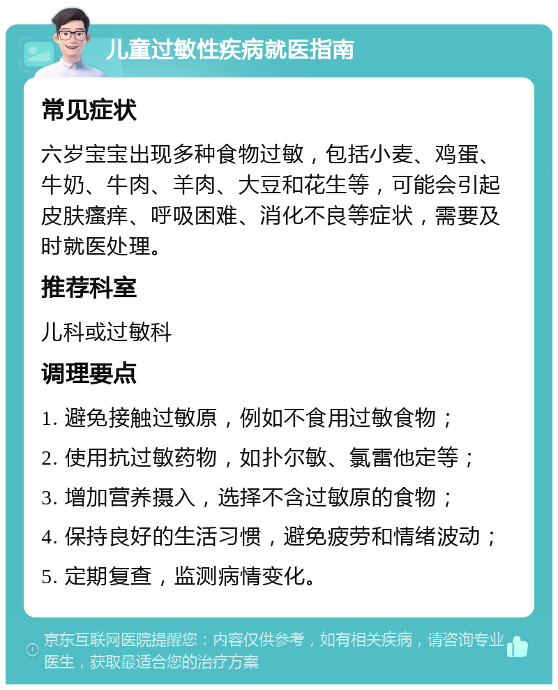 儿童过敏性疾病就医指南 常见症状 六岁宝宝出现多种食物过敏，包括小麦、鸡蛋、牛奶、牛肉、羊肉、大豆和花生等，可能会引起皮肤瘙痒、呼吸困难、消化不良等症状，需要及时就医处理。 推荐科室 儿科或过敏科 调理要点 1. 避免接触过敏原，例如不食用过敏食物； 2. 使用抗过敏药物，如扑尔敏、氯雷他定等； 3. 增加营养摄入，选择不含过敏原的食物； 4. 保持良好的生活习惯，避免疲劳和情绪波动； 5. 定期复查，监测病情变化。