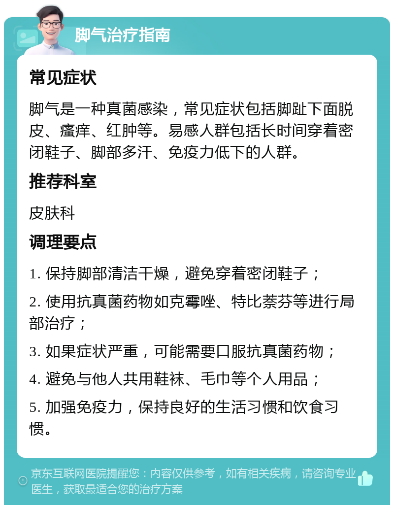 脚气治疗指南 常见症状 脚气是一种真菌感染，常见症状包括脚趾下面脱皮、瘙痒、红肿等。易感人群包括长时间穿着密闭鞋子、脚部多汗、免疫力低下的人群。 推荐科室 皮肤科 调理要点 1. 保持脚部清洁干燥，避免穿着密闭鞋子； 2. 使用抗真菌药物如克霉唑、特比萘芬等进行局部治疗； 3. 如果症状严重，可能需要口服抗真菌药物； 4. 避免与他人共用鞋袜、毛巾等个人用品； 5. 加强免疫力，保持良好的生活习惯和饮食习惯。