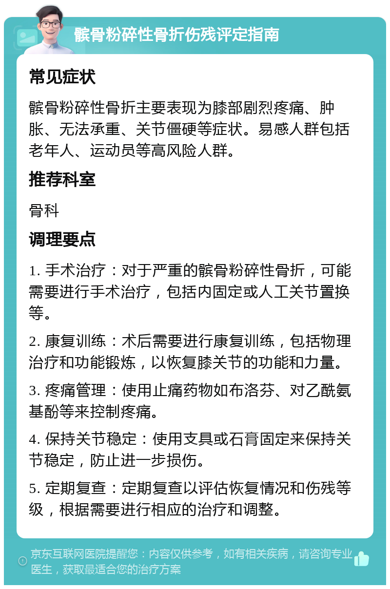 髌骨粉碎性骨折伤残评定指南 常见症状 髌骨粉碎性骨折主要表现为膝部剧烈疼痛、肿胀、无法承重、关节僵硬等症状。易感人群包括老年人、运动员等高风险人群。 推荐科室 骨科 调理要点 1. 手术治疗：对于严重的髌骨粉碎性骨折，可能需要进行手术治疗，包括内固定或人工关节置换等。 2. 康复训练：术后需要进行康复训练，包括物理治疗和功能锻炼，以恢复膝关节的功能和力量。 3. 疼痛管理：使用止痛药物如布洛芬、对乙酰氨基酚等来控制疼痛。 4. 保持关节稳定：使用支具或石膏固定来保持关节稳定，防止进一步损伤。 5. 定期复查：定期复查以评估恢复情况和伤残等级，根据需要进行相应的治疗和调整。