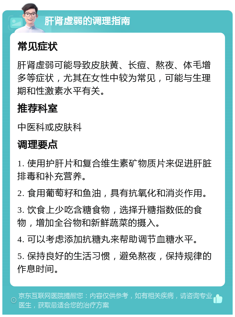 肝肾虚弱的调理指南 常见症状 肝肾虚弱可能导致皮肤黄、长痘、熬夜、体毛增多等症状，尤其在女性中较为常见，可能与生理期和性激素水平有关。 推荐科室 中医科或皮肤科 调理要点 1. 使用护肝片和复合维生素矿物质片来促进肝脏排毒和补充营养。 2. 食用葡萄籽和鱼油，具有抗氧化和消炎作用。 3. 饮食上少吃含糖食物，选择升糖指数低的食物，增加全谷物和新鲜蔬菜的摄入。 4. 可以考虑添加抗糖丸来帮助调节血糖水平。 5. 保持良好的生活习惯，避免熬夜，保持规律的作息时间。