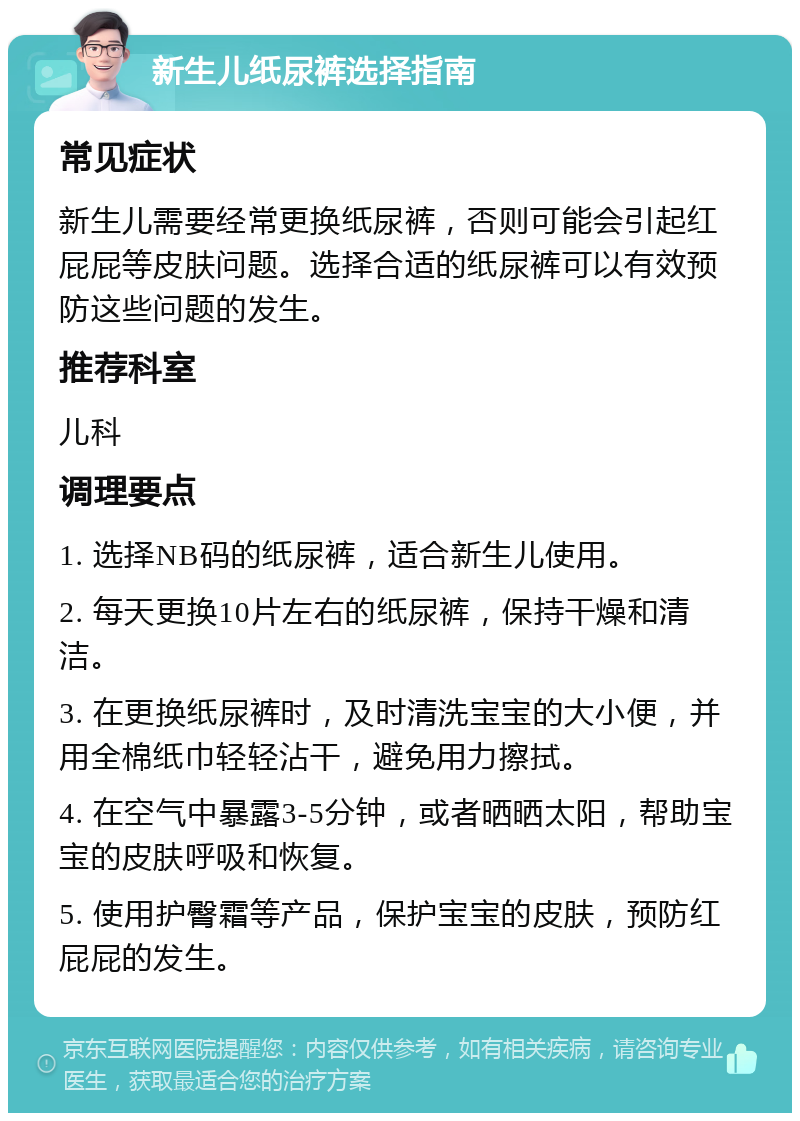 新生儿纸尿裤选择指南 常见症状 新生儿需要经常更换纸尿裤，否则可能会引起红屁屁等皮肤问题。选择合适的纸尿裤可以有效预防这些问题的发生。 推荐科室 儿科 调理要点 1. 选择NB码的纸尿裤，适合新生儿使用。 2. 每天更换10片左右的纸尿裤，保持干燥和清洁。 3. 在更换纸尿裤时，及时清洗宝宝的大小便，并用全棉纸巾轻轻沾干，避免用力擦拭。 4. 在空气中暴露3-5分钟，或者晒晒太阳，帮助宝宝的皮肤呼吸和恢复。 5. 使用护臀霜等产品，保护宝宝的皮肤，预防红屁屁的发生。