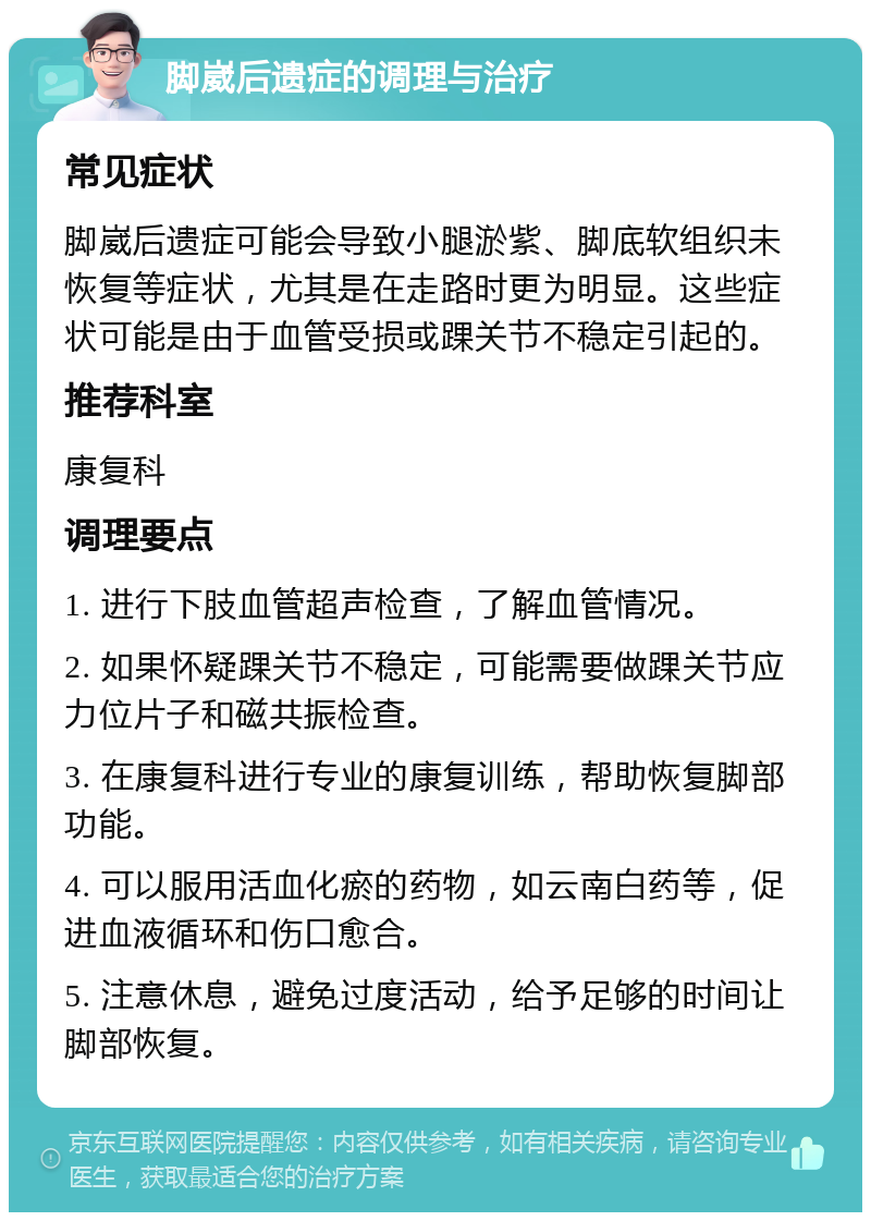 脚崴后遗症的调理与治疗 常见症状 脚崴后遗症可能会导致小腿淤紫、脚底软组织未恢复等症状，尤其是在走路时更为明显。这些症状可能是由于血管受损或踝关节不稳定引起的。 推荐科室 康复科 调理要点 1. 进行下肢血管超声检查，了解血管情况。 2. 如果怀疑踝关节不稳定，可能需要做踝关节应力位片子和磁共振检查。 3. 在康复科进行专业的康复训练，帮助恢复脚部功能。 4. 可以服用活血化瘀的药物，如云南白药等，促进血液循环和伤口愈合。 5. 注意休息，避免过度活动，给予足够的时间让脚部恢复。