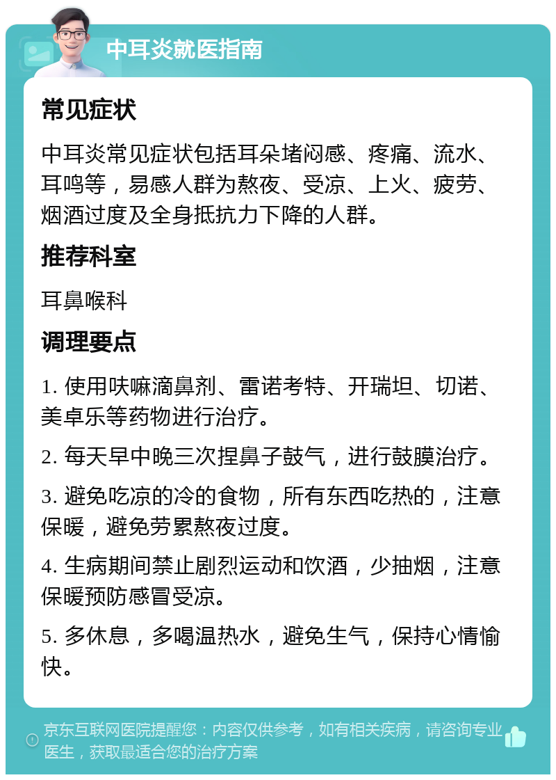 中耳炎就医指南 常见症状 中耳炎常见症状包括耳朵堵闷感、疼痛、流水、耳鸣等，易感人群为熬夜、受凉、上火、疲劳、烟酒过度及全身抵抗力下降的人群。 推荐科室 耳鼻喉科 调理要点 1. 使用呋嘛滴鼻剂、雷诺考特、开瑞坦、切诺、美卓乐等药物进行治疗。 2. 每天早中晚三次捏鼻子鼓气，进行鼓膜治疗。 3. 避免吃凉的冷的食物，所有东西吃热的，注意保暖，避免劳累熬夜过度。 4. 生病期间禁止剧烈运动和饮酒，少抽烟，注意保暖预防感冒受凉。 5. 多休息，多喝温热水，避免生气，保持心情愉快。