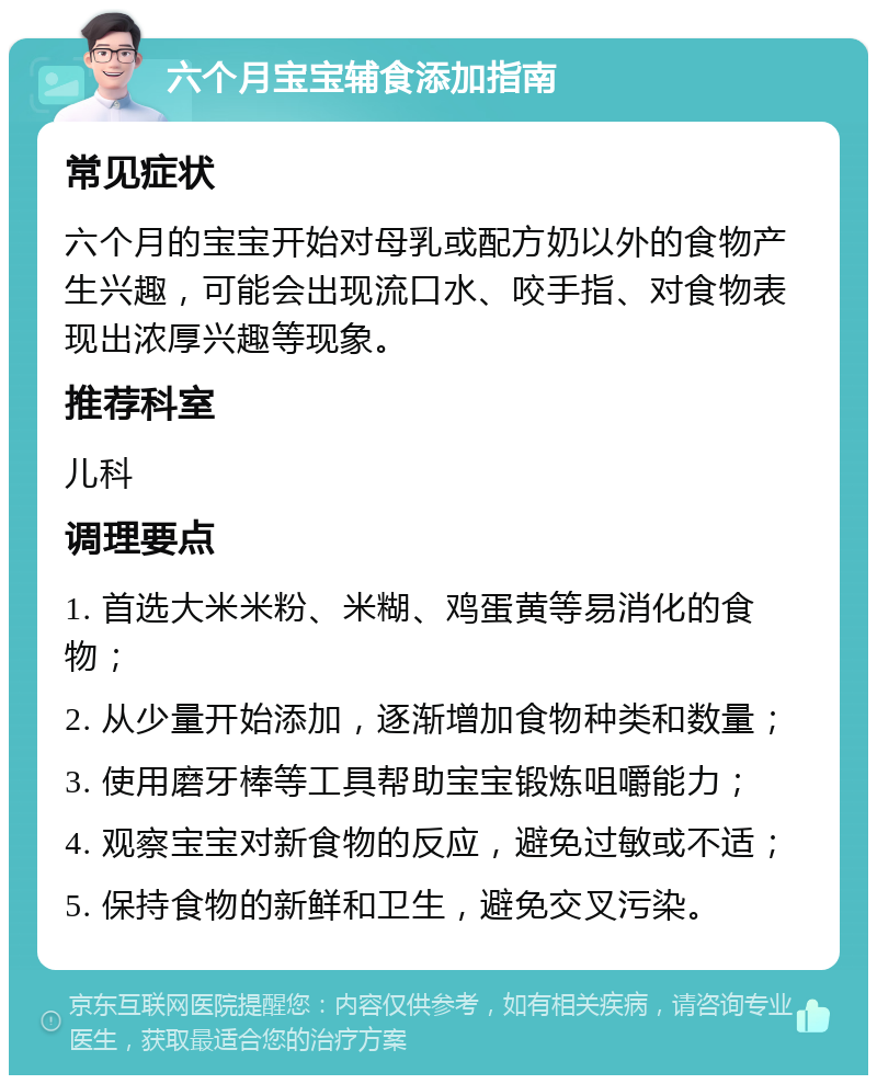 六个月宝宝辅食添加指南 常见症状 六个月的宝宝开始对母乳或配方奶以外的食物产生兴趣，可能会出现流口水、咬手指、对食物表现出浓厚兴趣等现象。 推荐科室 儿科 调理要点 1. 首选大米米粉、米糊、鸡蛋黄等易消化的食物； 2. 从少量开始添加，逐渐增加食物种类和数量； 3. 使用磨牙棒等工具帮助宝宝锻炼咀嚼能力； 4. 观察宝宝对新食物的反应，避免过敏或不适； 5. 保持食物的新鲜和卫生，避免交叉污染。