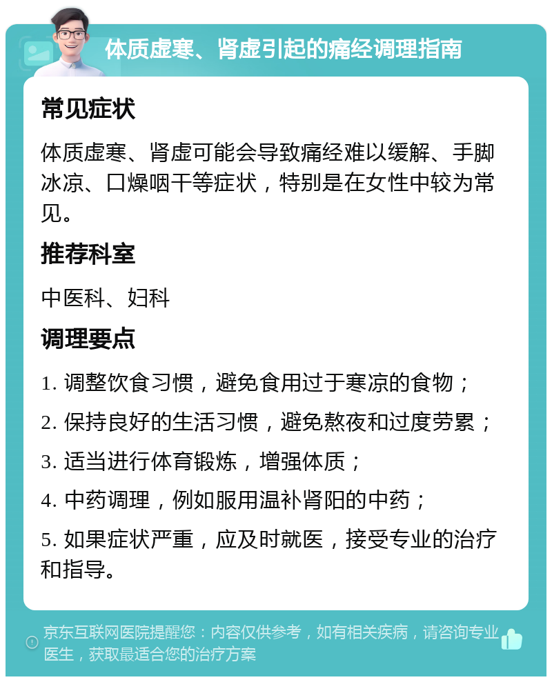 体质虚寒、肾虚引起的痛经调理指南 常见症状 体质虚寒、肾虚可能会导致痛经难以缓解、手脚冰凉、口燥咽干等症状，特别是在女性中较为常见。 推荐科室 中医科、妇科 调理要点 1. 调整饮食习惯，避免食用过于寒凉的食物； 2. 保持良好的生活习惯，避免熬夜和过度劳累； 3. 适当进行体育锻炼，增强体质； 4. 中药调理，例如服用温补肾阳的中药； 5. 如果症状严重，应及时就医，接受专业的治疗和指导。