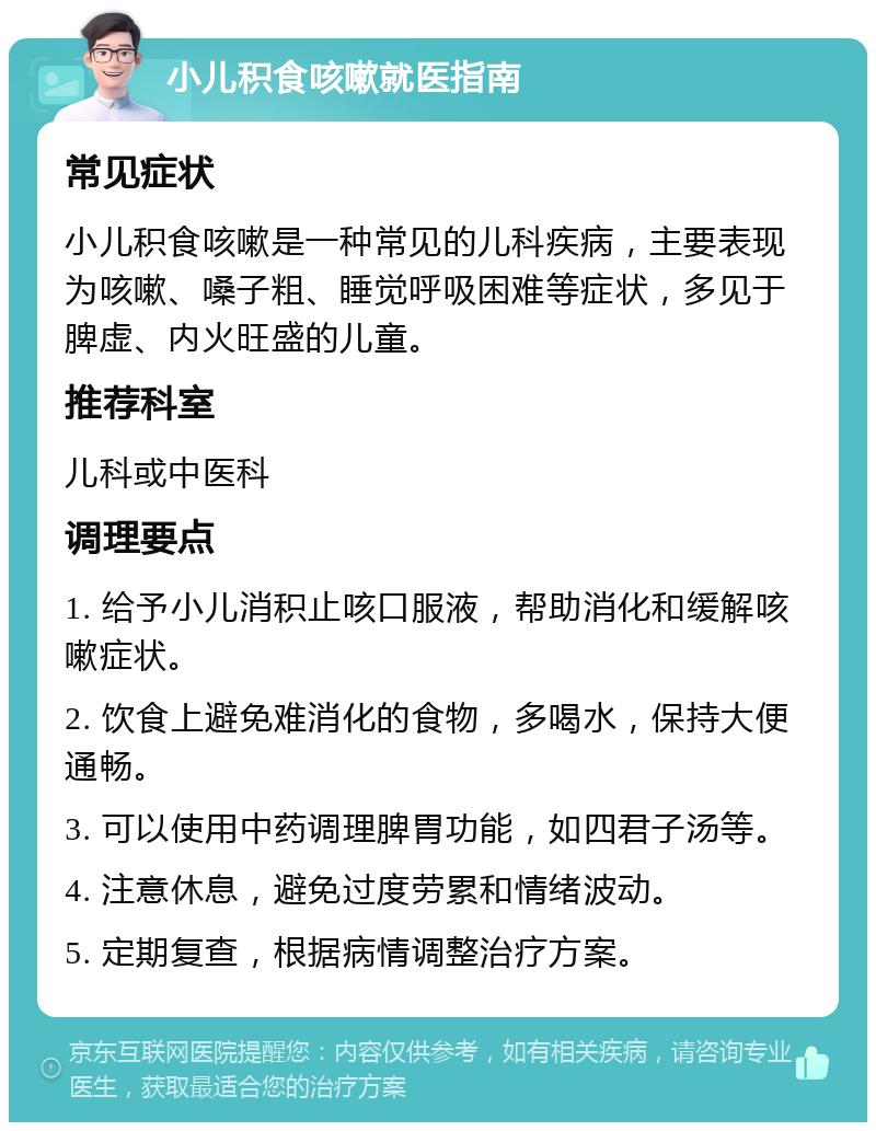 小儿积食咳嗽就医指南 常见症状 小儿积食咳嗽是一种常见的儿科疾病，主要表现为咳嗽、嗓子粗、睡觉呼吸困难等症状，多见于脾虚、内火旺盛的儿童。 推荐科室 儿科或中医科 调理要点 1. 给予小儿消积止咳口服液，帮助消化和缓解咳嗽症状。 2. 饮食上避免难消化的食物，多喝水，保持大便通畅。 3. 可以使用中药调理脾胃功能，如四君子汤等。 4. 注意休息，避免过度劳累和情绪波动。 5. 定期复查，根据病情调整治疗方案。