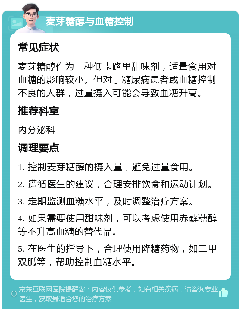 麦芽糖醇与血糖控制 常见症状 麦芽糖醇作为一种低卡路里甜味剂，适量食用对血糖的影响较小。但对于糖尿病患者或血糖控制不良的人群，过量摄入可能会导致血糖升高。 推荐科室 内分泌科 调理要点 1. 控制麦芽糖醇的摄入量，避免过量食用。 2. 遵循医生的建议，合理安排饮食和运动计划。 3. 定期监测血糖水平，及时调整治疗方案。 4. 如果需要使用甜味剂，可以考虑使用赤藓糖醇等不升高血糖的替代品。 5. 在医生的指导下，合理使用降糖药物，如二甲双胍等，帮助控制血糖水平。