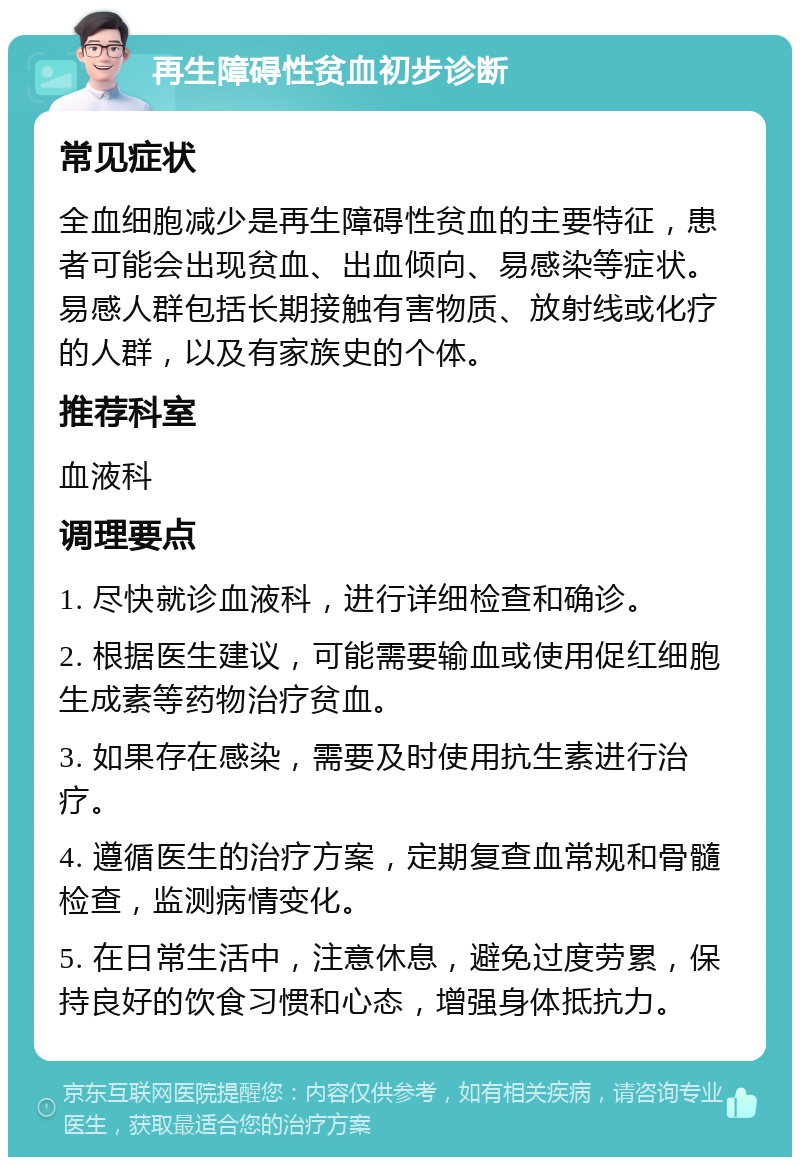 再生障碍性贫血初步诊断 常见症状 全血细胞减少是再生障碍性贫血的主要特征，患者可能会出现贫血、出血倾向、易感染等症状。易感人群包括长期接触有害物质、放射线或化疗的人群，以及有家族史的个体。 推荐科室 血液科 调理要点 1. 尽快就诊血液科，进行详细检查和确诊。 2. 根据医生建议，可能需要输血或使用促红细胞生成素等药物治疗贫血。 3. 如果存在感染，需要及时使用抗生素进行治疗。 4. 遵循医生的治疗方案，定期复查血常规和骨髓检查，监测病情变化。 5. 在日常生活中，注意休息，避免过度劳累，保持良好的饮食习惯和心态，增强身体抵抗力。