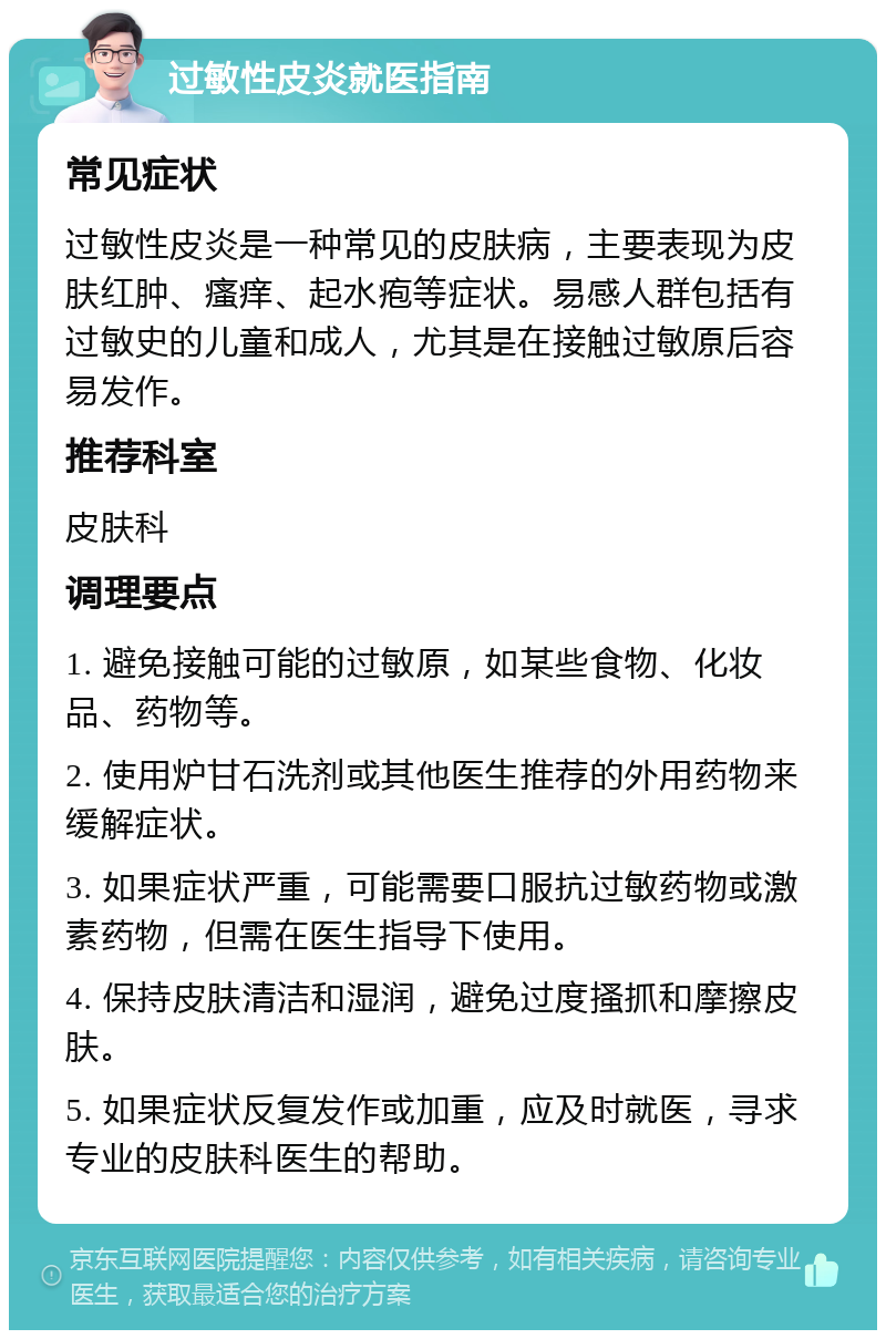 过敏性皮炎就医指南 常见症状 过敏性皮炎是一种常见的皮肤病，主要表现为皮肤红肿、瘙痒、起水疱等症状。易感人群包括有过敏史的儿童和成人，尤其是在接触过敏原后容易发作。 推荐科室 皮肤科 调理要点 1. 避免接触可能的过敏原，如某些食物、化妆品、药物等。 2. 使用炉甘石洗剂或其他医生推荐的外用药物来缓解症状。 3. 如果症状严重，可能需要口服抗过敏药物或激素药物，但需在医生指导下使用。 4. 保持皮肤清洁和湿润，避免过度搔抓和摩擦皮肤。 5. 如果症状反复发作或加重，应及时就医，寻求专业的皮肤科医生的帮助。