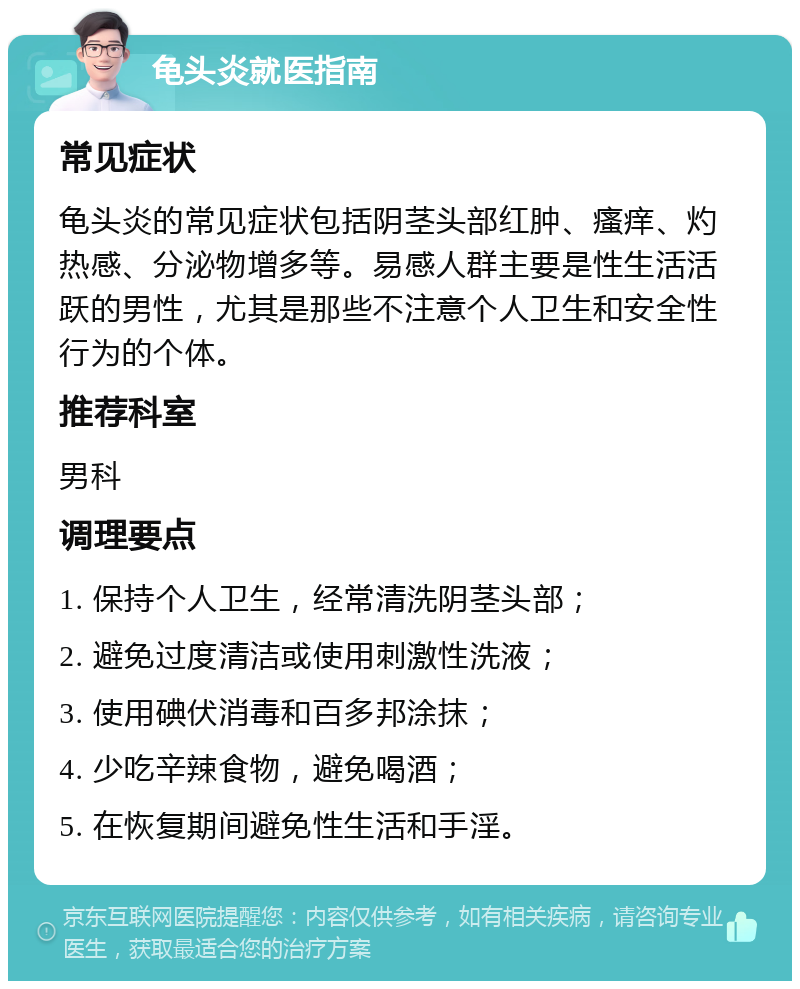 龟头炎就医指南 常见症状 龟头炎的常见症状包括阴茎头部红肿、瘙痒、灼热感、分泌物增多等。易感人群主要是性生活活跃的男性，尤其是那些不注意个人卫生和安全性行为的个体。 推荐科室 男科 调理要点 1. 保持个人卫生，经常清洗阴茎头部； 2. 避免过度清洁或使用刺激性洗液； 3. 使用碘伏消毒和百多邦涂抹； 4. 少吃辛辣食物，避免喝酒； 5. 在恢复期间避免性生活和手淫。