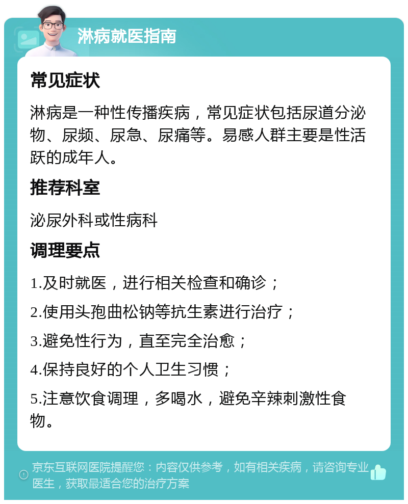 淋病就医指南 常见症状 淋病是一种性传播疾病，常见症状包括尿道分泌物、尿频、尿急、尿痛等。易感人群主要是性活跃的成年人。 推荐科室 泌尿外科或性病科 调理要点 1.及时就医，进行相关检查和确诊； 2.使用头孢曲松钠等抗生素进行治疗； 3.避免性行为，直至完全治愈； 4.保持良好的个人卫生习惯； 5.注意饮食调理，多喝水，避免辛辣刺激性食物。