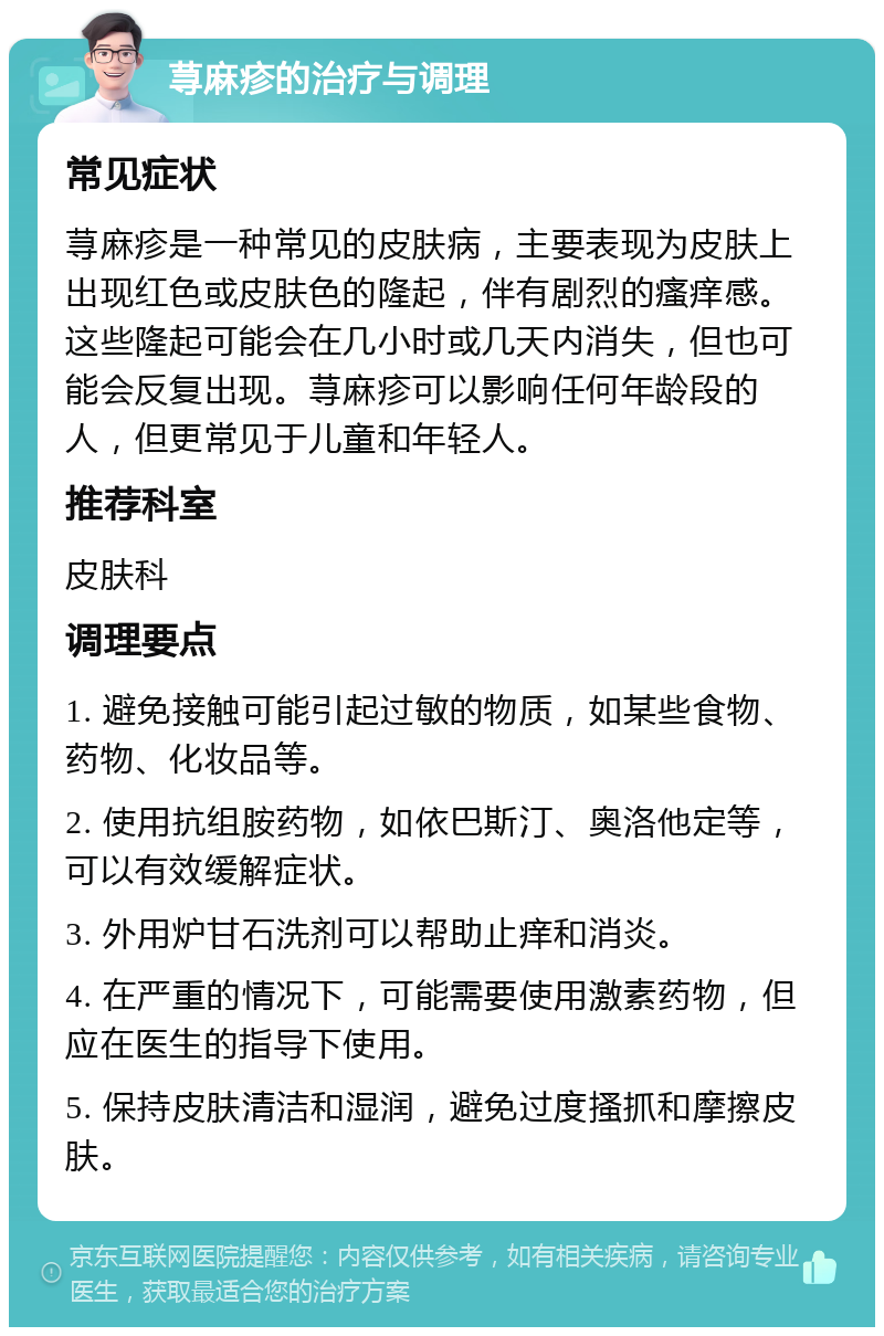 荨麻疹的治疗与调理 常见症状 荨麻疹是一种常见的皮肤病，主要表现为皮肤上出现红色或皮肤色的隆起，伴有剧烈的瘙痒感。这些隆起可能会在几小时或几天内消失，但也可能会反复出现。荨麻疹可以影响任何年龄段的人，但更常见于儿童和年轻人。 推荐科室 皮肤科 调理要点 1. 避免接触可能引起过敏的物质，如某些食物、药物、化妆品等。 2. 使用抗组胺药物，如依巴斯汀、奥洛他定等，可以有效缓解症状。 3. 外用炉甘石洗剂可以帮助止痒和消炎。 4. 在严重的情况下，可能需要使用激素药物，但应在医生的指导下使用。 5. 保持皮肤清洁和湿润，避免过度搔抓和摩擦皮肤。