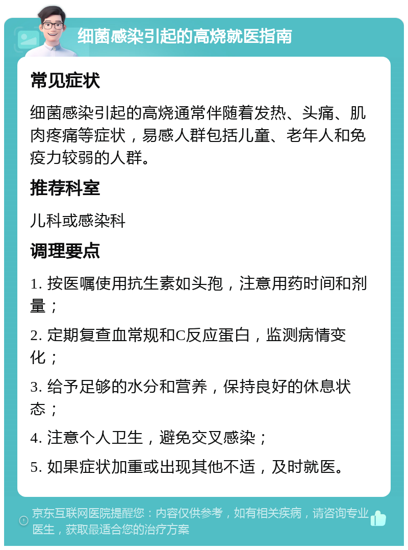 细菌感染引起的高烧就医指南 常见症状 细菌感染引起的高烧通常伴随着发热、头痛、肌肉疼痛等症状，易感人群包括儿童、老年人和免疫力较弱的人群。 推荐科室 儿科或感染科 调理要点 1. 按医嘱使用抗生素如头孢，注意用药时间和剂量； 2. 定期复查血常规和C反应蛋白，监测病情变化； 3. 给予足够的水分和营养，保持良好的休息状态； 4. 注意个人卫生，避免交叉感染； 5. 如果症状加重或出现其他不适，及时就医。