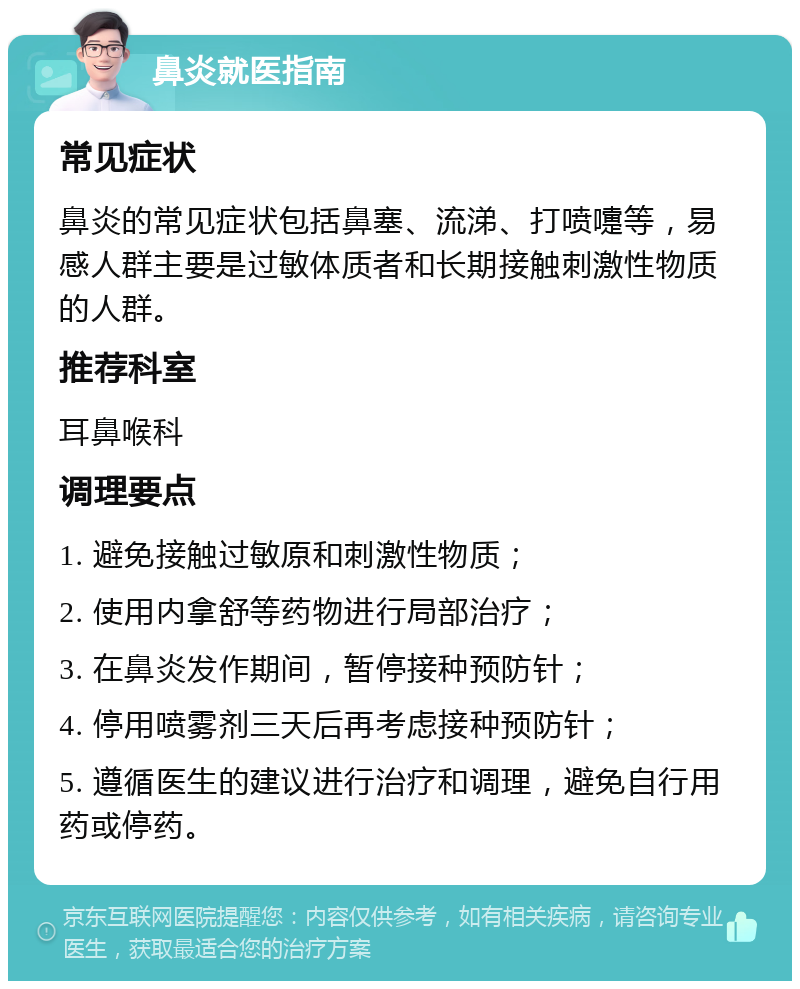 鼻炎就医指南 常见症状 鼻炎的常见症状包括鼻塞、流涕、打喷嚏等，易感人群主要是过敏体质者和长期接触刺激性物质的人群。 推荐科室 耳鼻喉科 调理要点 1. 避免接触过敏原和刺激性物质； 2. 使用内拿舒等药物进行局部治疗； 3. 在鼻炎发作期间，暂停接种预防针； 4. 停用喷雾剂三天后再考虑接种预防针； 5. 遵循医生的建议进行治疗和调理，避免自行用药或停药。