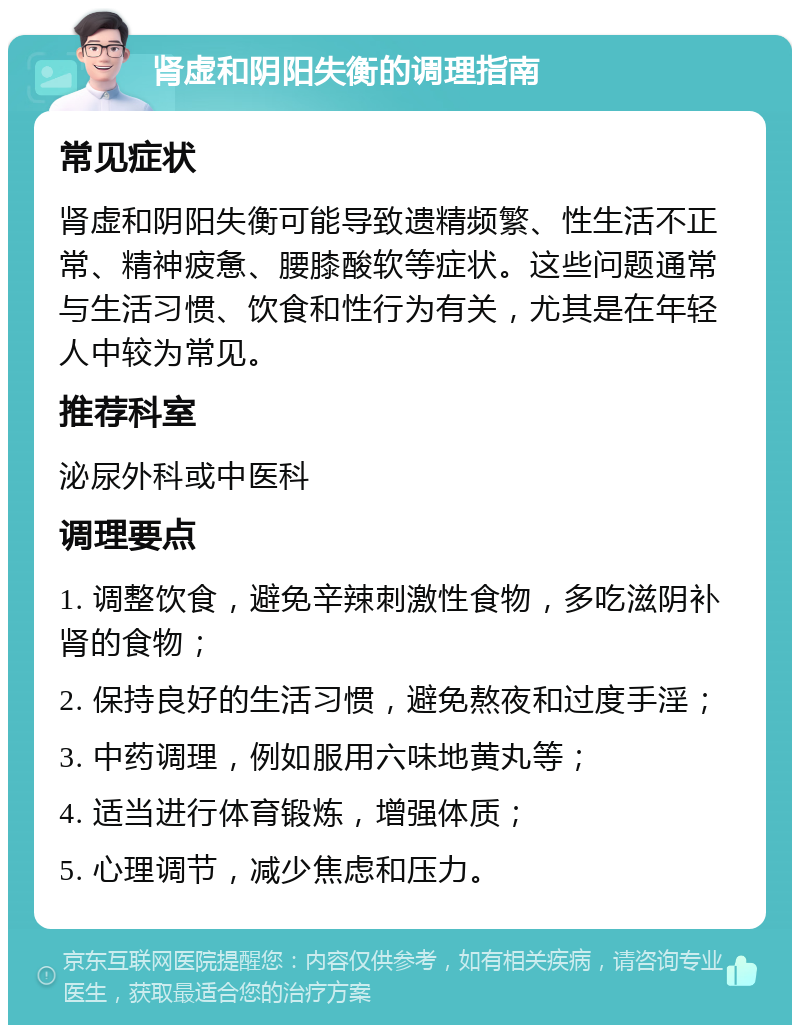 肾虚和阴阳失衡的调理指南 常见症状 肾虚和阴阳失衡可能导致遗精频繁、性生活不正常、精神疲惫、腰膝酸软等症状。这些问题通常与生活习惯、饮食和性行为有关，尤其是在年轻人中较为常见。 推荐科室 泌尿外科或中医科 调理要点 1. 调整饮食，避免辛辣刺激性食物，多吃滋阴补肾的食物； 2. 保持良好的生活习惯，避免熬夜和过度手淫； 3. 中药调理，例如服用六味地黄丸等； 4. 适当进行体育锻炼，增强体质； 5. 心理调节，减少焦虑和压力。