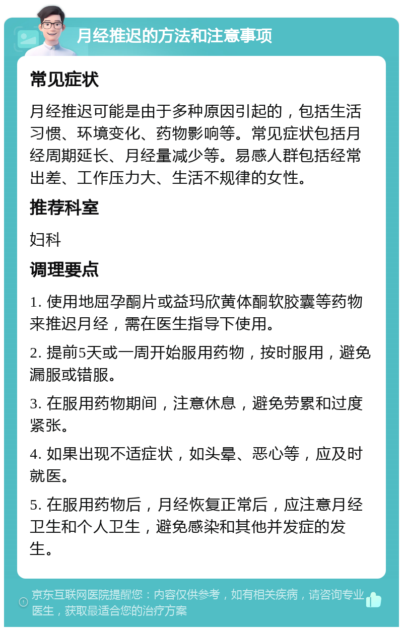 月经推迟的方法和注意事项 常见症状 月经推迟可能是由于多种原因引起的，包括生活习惯、环境变化、药物影响等。常见症状包括月经周期延长、月经量减少等。易感人群包括经常出差、工作压力大、生活不规律的女性。 推荐科室 妇科 调理要点 1. 使用地屈孕酮片或益玛欣黄体酮软胶囊等药物来推迟月经，需在医生指导下使用。 2. 提前5天或一周开始服用药物，按时服用，避免漏服或错服。 3. 在服用药物期间，注意休息，避免劳累和过度紧张。 4. 如果出现不适症状，如头晕、恶心等，应及时就医。 5. 在服用药物后，月经恢复正常后，应注意月经卫生和个人卫生，避免感染和其他并发症的发生。