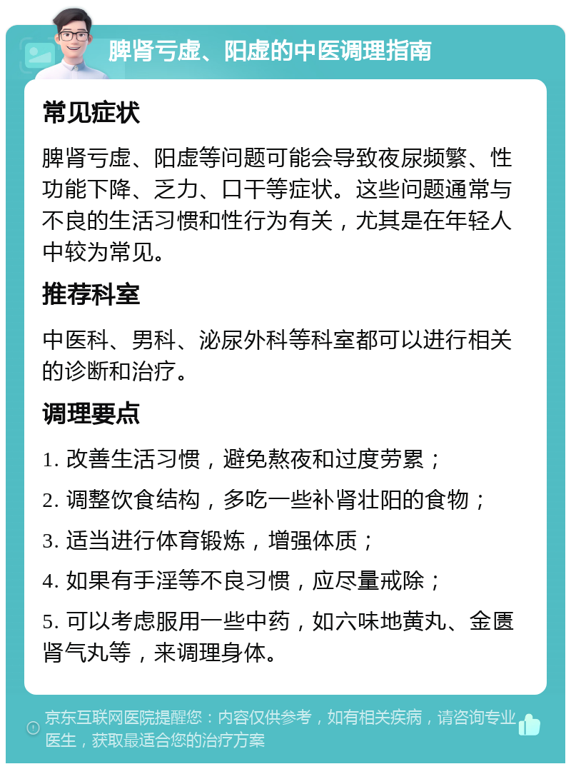 脾肾亏虚、阳虚的中医调理指南 常见症状 脾肾亏虚、阳虚等问题可能会导致夜尿频繁、性功能下降、乏力、口干等症状。这些问题通常与不良的生活习惯和性行为有关，尤其是在年轻人中较为常见。 推荐科室 中医科、男科、泌尿外科等科室都可以进行相关的诊断和治疗。 调理要点 1. 改善生活习惯，避免熬夜和过度劳累； 2. 调整饮食结构，多吃一些补肾壮阳的食物； 3. 适当进行体育锻炼，增强体质； 4. 如果有手淫等不良习惯，应尽量戒除； 5. 可以考虑服用一些中药，如六味地黄丸、金匮肾气丸等，来调理身体。