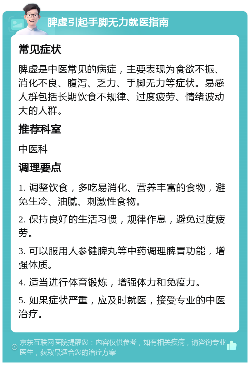 脾虚引起手脚无力就医指南 常见症状 脾虚是中医常见的病症，主要表现为食欲不振、消化不良、腹泻、乏力、手脚无力等症状。易感人群包括长期饮食不规律、过度疲劳、情绪波动大的人群。 推荐科室 中医科 调理要点 1. 调整饮食，多吃易消化、营养丰富的食物，避免生冷、油腻、刺激性食物。 2. 保持良好的生活习惯，规律作息，避免过度疲劳。 3. 可以服用人参健脾丸等中药调理脾胃功能，增强体质。 4. 适当进行体育锻炼，增强体力和免疫力。 5. 如果症状严重，应及时就医，接受专业的中医治疗。