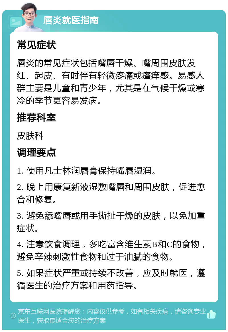 唇炎就医指南 常见症状 唇炎的常见症状包括嘴唇干燥、嘴周围皮肤发红、起皮、有时伴有轻微疼痛或瘙痒感。易感人群主要是儿童和青少年，尤其是在气候干燥或寒冷的季节更容易发病。 推荐科室 皮肤科 调理要点 1. 使用凡士林润唇膏保持嘴唇湿润。 2. 晚上用康复新液湿敷嘴唇和周围皮肤，促进愈合和修复。 3. 避免舔嘴唇或用手撕扯干燥的皮肤，以免加重症状。 4. 注意饮食调理，多吃富含维生素B和C的食物，避免辛辣刺激性食物和过于油腻的食物。 5. 如果症状严重或持续不改善，应及时就医，遵循医生的治疗方案和用药指导。