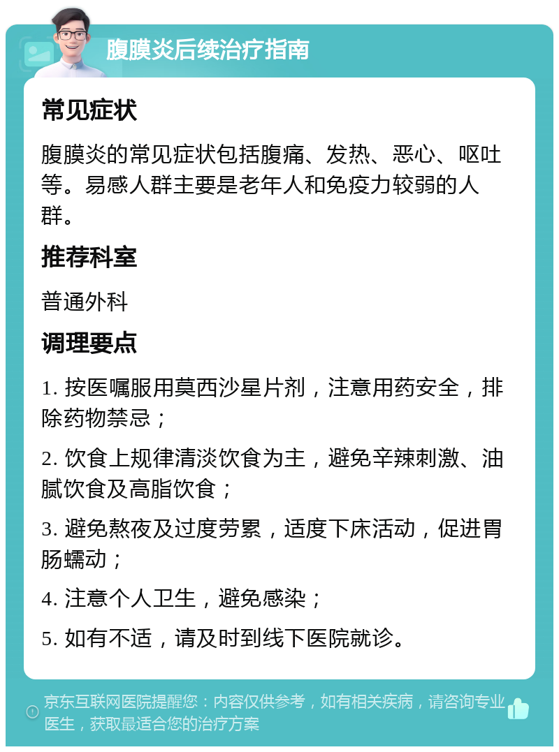 腹膜炎后续治疗指南 常见症状 腹膜炎的常见症状包括腹痛、发热、恶心、呕吐等。易感人群主要是老年人和免疫力较弱的人群。 推荐科室 普通外科 调理要点 1. 按医嘱服用莫西沙星片剂，注意用药安全，排除药物禁忌； 2. 饮食上规律清淡饮食为主，避免辛辣刺激、油腻饮食及高脂饮食； 3. 避免熬夜及过度劳累，适度下床活动，促进胃肠蠕动； 4. 注意个人卫生，避免感染； 5. 如有不适，请及时到线下医院就诊。