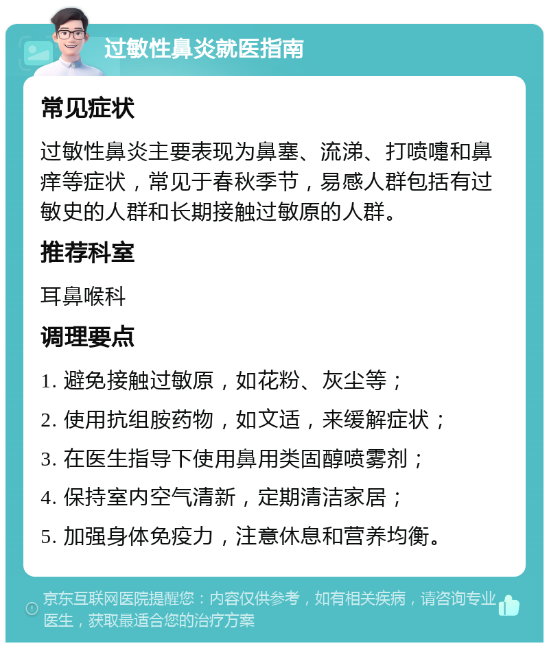 过敏性鼻炎就医指南 常见症状 过敏性鼻炎主要表现为鼻塞、流涕、打喷嚏和鼻痒等症状，常见于春秋季节，易感人群包括有过敏史的人群和长期接触过敏原的人群。 推荐科室 耳鼻喉科 调理要点 1. 避免接触过敏原，如花粉、灰尘等； 2. 使用抗组胺药物，如文适，来缓解症状； 3. 在医生指导下使用鼻用类固醇喷雾剂； 4. 保持室内空气清新，定期清洁家居； 5. 加强身体免疫力，注意休息和营养均衡。