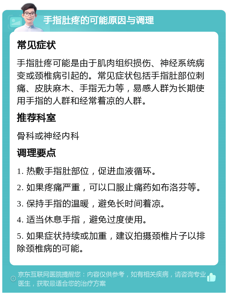 手指肚疼的可能原因与调理 常见症状 手指肚疼可能是由于肌肉组织损伤、神经系统病变或颈椎病引起的。常见症状包括手指肚部位刺痛、皮肤麻木、手指无力等，易感人群为长期使用手指的人群和经常着凉的人群。 推荐科室 骨科或神经内科 调理要点 1. 热敷手指肚部位，促进血液循环。 2. 如果疼痛严重，可以口服止痛药如布洛芬等。 3. 保持手指的温暖，避免长时间着凉。 4. 适当休息手指，避免过度使用。 5. 如果症状持续或加重，建议拍摄颈椎片子以排除颈椎病的可能。