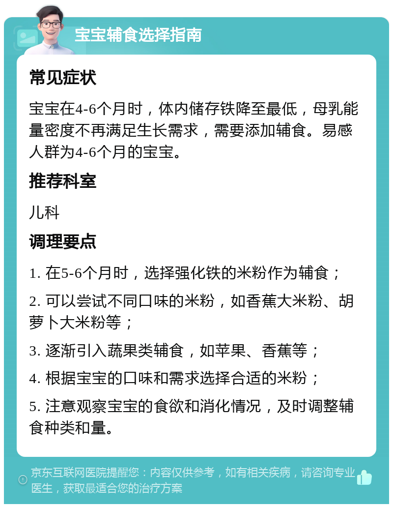 宝宝辅食选择指南 常见症状 宝宝在4-6个月时，体内储存铁降至最低，母乳能量密度不再满足生长需求，需要添加辅食。易感人群为4-6个月的宝宝。 推荐科室 儿科 调理要点 1. 在5-6个月时，选择强化铁的米粉作为辅食； 2. 可以尝试不同口味的米粉，如香蕉大米粉、胡萝卜大米粉等； 3. 逐渐引入蔬果类辅食，如苹果、香蕉等； 4. 根据宝宝的口味和需求选择合适的米粉； 5. 注意观察宝宝的食欲和消化情况，及时调整辅食种类和量。