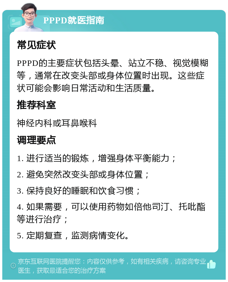 PPPD就医指南 常见症状 PPPD的主要症状包括头晕、站立不稳、视觉模糊等，通常在改变头部或身体位置时出现。这些症状可能会影响日常活动和生活质量。 推荐科室 神经内科或耳鼻喉科 调理要点 1. 进行适当的锻炼，增强身体平衡能力； 2. 避免突然改变头部或身体位置； 3. 保持良好的睡眠和饮食习惯； 4. 如果需要，可以使用药物如倍他司汀、托吡酯等进行治疗； 5. 定期复查，监测病情变化。