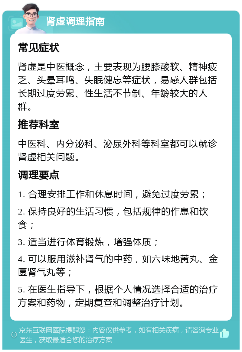 肾虚调理指南 常见症状 肾虚是中医概念，主要表现为腰膝酸软、精神疲乏、头晕耳鸣、失眠健忘等症状，易感人群包括长期过度劳累、性生活不节制、年龄较大的人群。 推荐科室 中医科、内分泌科、泌尿外科等科室都可以就诊肾虚相关问题。 调理要点 1. 合理安排工作和休息时间，避免过度劳累； 2. 保持良好的生活习惯，包括规律的作息和饮食； 3. 适当进行体育锻炼，增强体质； 4. 可以服用滋补肾气的中药，如六味地黄丸、金匮肾气丸等； 5. 在医生指导下，根据个人情况选择合适的治疗方案和药物，定期复查和调整治疗计划。