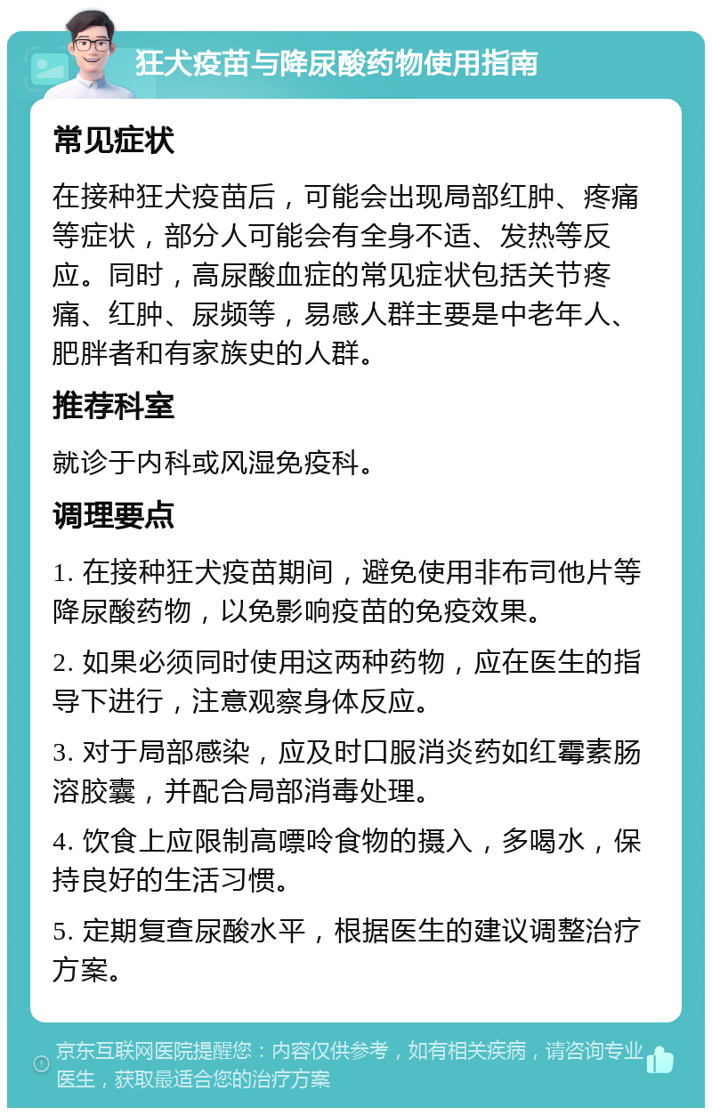 狂犬疫苗与降尿酸药物使用指南 常见症状 在接种狂犬疫苗后，可能会出现局部红肿、疼痛等症状，部分人可能会有全身不适、发热等反应。同时，高尿酸血症的常见症状包括关节疼痛、红肿、尿频等，易感人群主要是中老年人、肥胖者和有家族史的人群。 推荐科室 就诊于内科或风湿免疫科。 调理要点 1. 在接种狂犬疫苗期间，避免使用非布司他片等降尿酸药物，以免影响疫苗的免疫效果。 2. 如果必须同时使用这两种药物，应在医生的指导下进行，注意观察身体反应。 3. 对于局部感染，应及时口服消炎药如红霉素肠溶胶囊，并配合局部消毒处理。 4. 饮食上应限制高嘌呤食物的摄入，多喝水，保持良好的生活习惯。 5. 定期复查尿酸水平，根据医生的建议调整治疗方案。