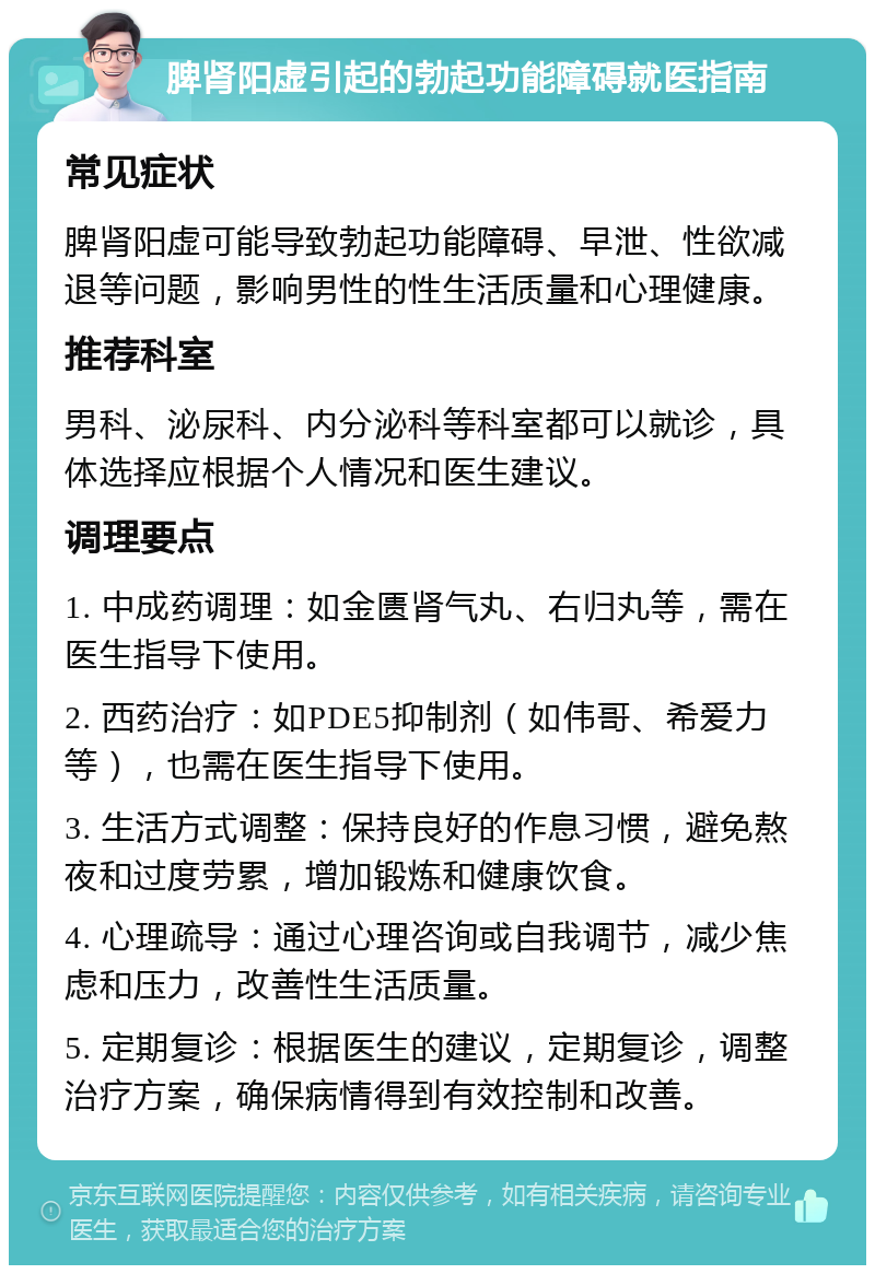 脾肾阳虚引起的勃起功能障碍就医指南 常见症状 脾肾阳虚可能导致勃起功能障碍、早泄、性欲减退等问题，影响男性的性生活质量和心理健康。 推荐科室 男科、泌尿科、内分泌科等科室都可以就诊，具体选择应根据个人情况和医生建议。 调理要点 1. 中成药调理：如金匮肾气丸、右归丸等，需在医生指导下使用。 2. 西药治疗：如PDE5抑制剂（如伟哥、希爱力等），也需在医生指导下使用。 3. 生活方式调整：保持良好的作息习惯，避免熬夜和过度劳累，增加锻炼和健康饮食。 4. 心理疏导：通过心理咨询或自我调节，减少焦虑和压力，改善性生活质量。 5. 定期复诊：根据医生的建议，定期复诊，调整治疗方案，确保病情得到有效控制和改善。