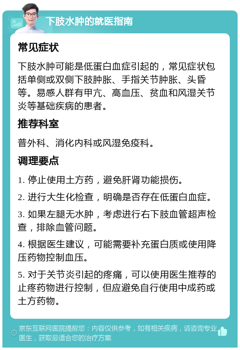 下肢水肿的就医指南 常见症状 下肢水肿可能是低蛋白血症引起的，常见症状包括单侧或双侧下肢肿胀、手指关节肿胀、头昏等。易感人群有甲亢、高血压、贫血和风湿关节炎等基础疾病的患者。 推荐科室 普外科、消化内科或风湿免疫科。 调理要点 1. 停止使用土方药，避免肝肾功能损伤。 2. 进行大生化检查，明确是否存在低蛋白血症。 3. 如果左腿无水肿，考虑进行右下肢血管超声检查，排除血管问题。 4. 根据医生建议，可能需要补充蛋白质或使用降压药物控制血压。 5. 对于关节炎引起的疼痛，可以使用医生推荐的止疼药物进行控制，但应避免自行使用中成药或土方药物。