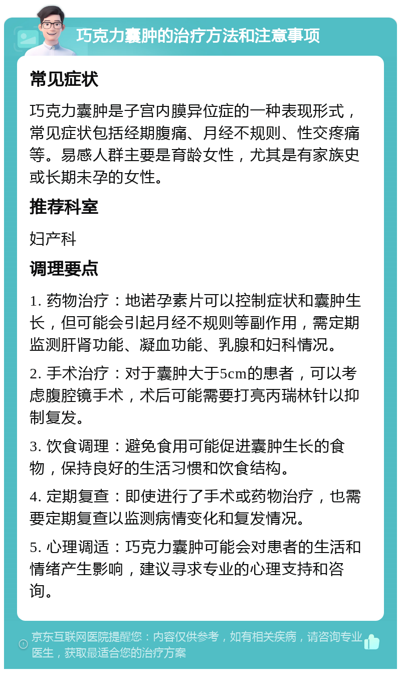 巧克力囊肿的治疗方法和注意事项 常见症状 巧克力囊肿是子宫内膜异位症的一种表现形式，常见症状包括经期腹痛、月经不规则、性交疼痛等。易感人群主要是育龄女性，尤其是有家族史或长期未孕的女性。 推荐科室 妇产科 调理要点 1. 药物治疗：地诺孕素片可以控制症状和囊肿生长，但可能会引起月经不规则等副作用，需定期监测肝肾功能、凝血功能、乳腺和妇科情况。 2. 手术治疗：对于囊肿大于5cm的患者，可以考虑腹腔镜手术，术后可能需要打亮丙瑞林针以抑制复发。 3. 饮食调理：避免食用可能促进囊肿生长的食物，保持良好的生活习惯和饮食结构。 4. 定期复查：即使进行了手术或药物治疗，也需要定期复查以监测病情变化和复发情况。 5. 心理调适：巧克力囊肿可能会对患者的生活和情绪产生影响，建议寻求专业的心理支持和咨询。