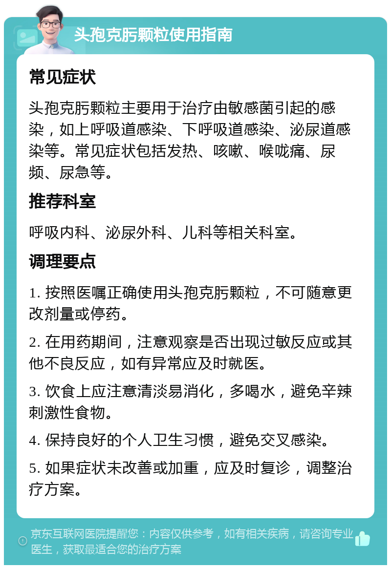 头孢克肟颗粒使用指南 常见症状 头孢克肟颗粒主要用于治疗由敏感菌引起的感染，如上呼吸道感染、下呼吸道感染、泌尿道感染等。常见症状包括发热、咳嗽、喉咙痛、尿频、尿急等。 推荐科室 呼吸内科、泌尿外科、儿科等相关科室。 调理要点 1. 按照医嘱正确使用头孢克肟颗粒，不可随意更改剂量或停药。 2. 在用药期间，注意观察是否出现过敏反应或其他不良反应，如有异常应及时就医。 3. 饮食上应注意清淡易消化，多喝水，避免辛辣刺激性食物。 4. 保持良好的个人卫生习惯，避免交叉感染。 5. 如果症状未改善或加重，应及时复诊，调整治疗方案。