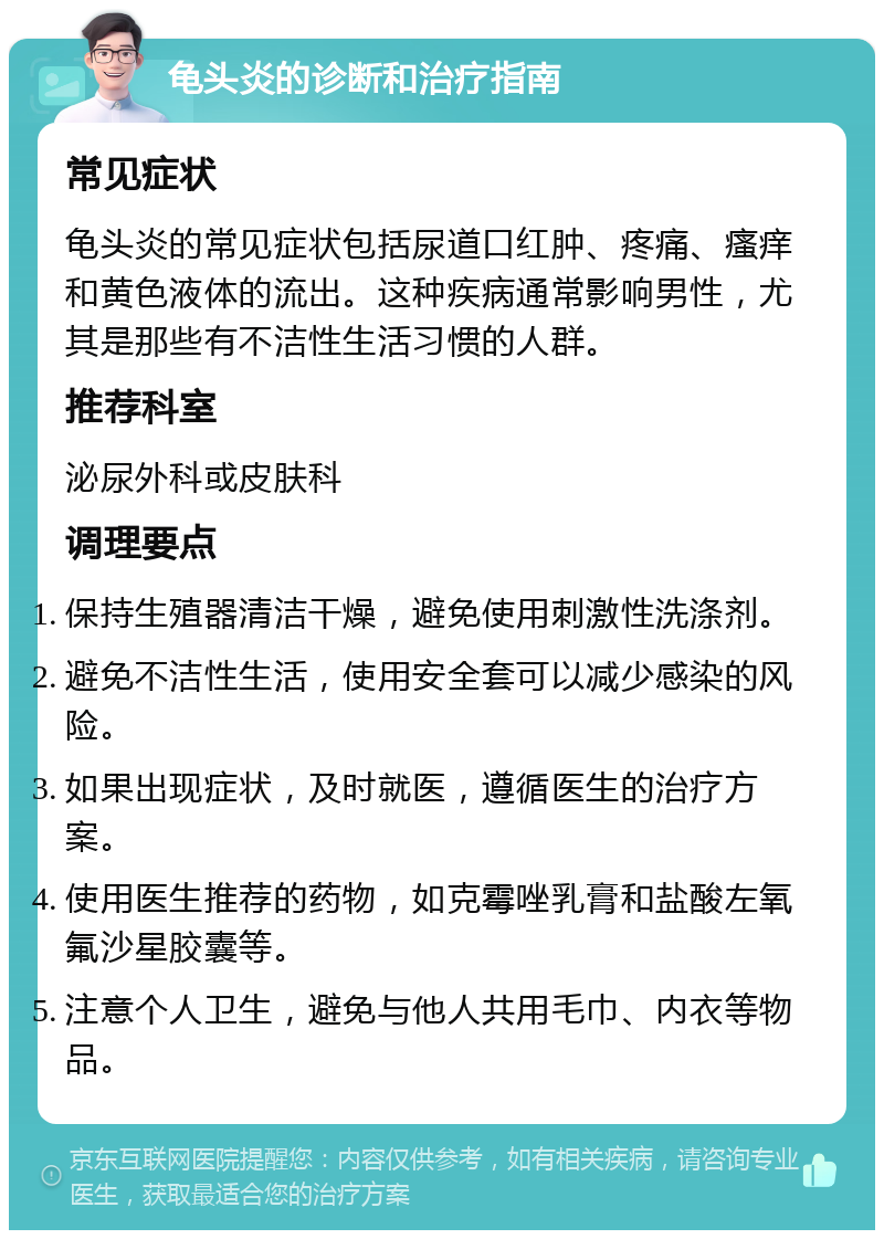 龟头炎的诊断和治疗指南 常见症状 龟头炎的常见症状包括尿道口红肿、疼痛、瘙痒和黄色液体的流出。这种疾病通常影响男性，尤其是那些有不洁性生活习惯的人群。 推荐科室 泌尿外科或皮肤科 调理要点 保持生殖器清洁干燥，避免使用刺激性洗涤剂。 避免不洁性生活，使用安全套可以减少感染的风险。 如果出现症状，及时就医，遵循医生的治疗方案。 使用医生推荐的药物，如克霉唑乳膏和盐酸左氧氟沙星胶囊等。 注意个人卫生，避免与他人共用毛巾、内衣等物品。