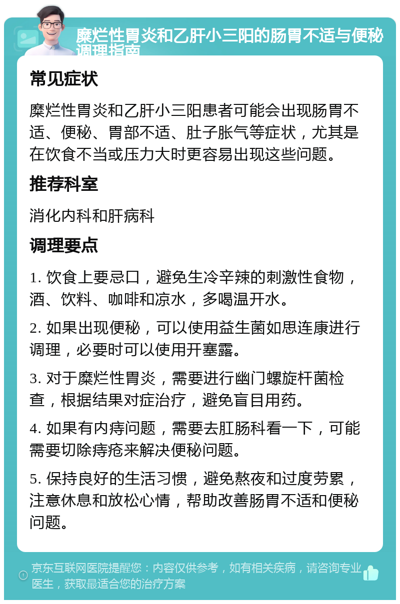 糜烂性胃炎和乙肝小三阳的肠胃不适与便秘调理指南 常见症状 糜烂性胃炎和乙肝小三阳患者可能会出现肠胃不适、便秘、胃部不适、肚子胀气等症状，尤其是在饮食不当或压力大时更容易出现这些问题。 推荐科室 消化内科和肝病科 调理要点 1. 饮食上要忌口，避免生冷辛辣的刺激性食物，酒、饮料、咖啡和凉水，多喝温开水。 2. 如果出现便秘，可以使用益生菌如思连康进行调理，必要时可以使用开塞露。 3. 对于糜烂性胃炎，需要进行幽门螺旋杆菌检查，根据结果对症治疗，避免盲目用药。 4. 如果有内痔问题，需要去肛肠科看一下，可能需要切除痔疮来解决便秘问题。 5. 保持良好的生活习惯，避免熬夜和过度劳累，注意休息和放松心情，帮助改善肠胃不适和便秘问题。