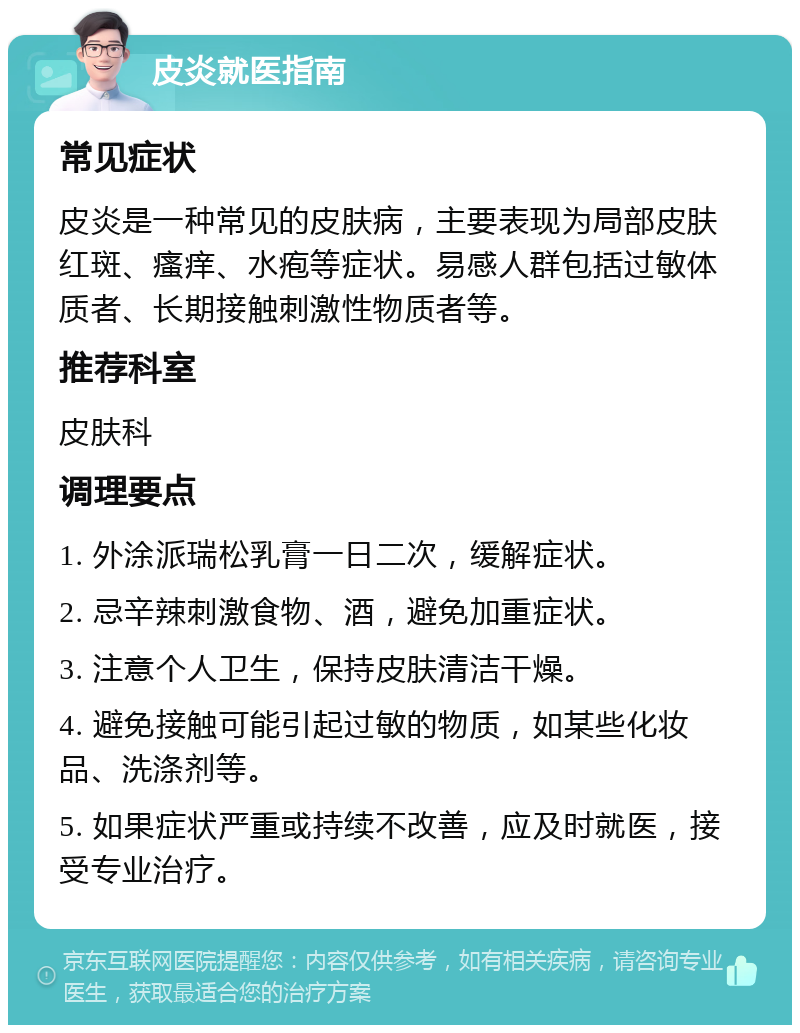 皮炎就医指南 常见症状 皮炎是一种常见的皮肤病，主要表现为局部皮肤红斑、瘙痒、水疱等症状。易感人群包括过敏体质者、长期接触刺激性物质者等。 推荐科室 皮肤科 调理要点 1. 外涂派瑞松乳膏一日二次，缓解症状。 2. 忌辛辣刺激食物、酒，避免加重症状。 3. 注意个人卫生，保持皮肤清洁干燥。 4. 避免接触可能引起过敏的物质，如某些化妆品、洗涤剂等。 5. 如果症状严重或持续不改善，应及时就医，接受专业治疗。