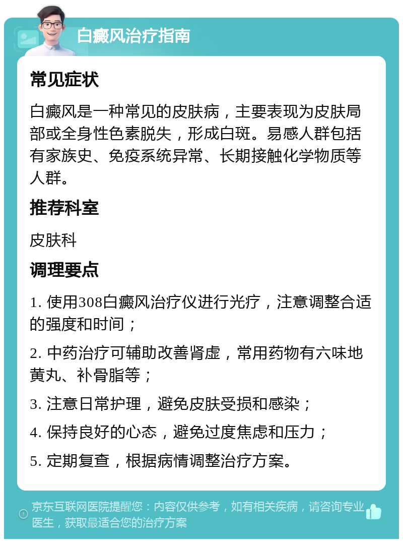 白癜风治疗指南 常见症状 白癜风是一种常见的皮肤病，主要表现为皮肤局部或全身性色素脱失，形成白斑。易感人群包括有家族史、免疫系统异常、长期接触化学物质等人群。 推荐科室 皮肤科 调理要点 1. 使用308白癜风治疗仪进行光疗，注意调整合适的强度和时间； 2. 中药治疗可辅助改善肾虚，常用药物有六味地黄丸、补骨脂等； 3. 注意日常护理，避免皮肤受损和感染； 4. 保持良好的心态，避免过度焦虑和压力； 5. 定期复查，根据病情调整治疗方案。