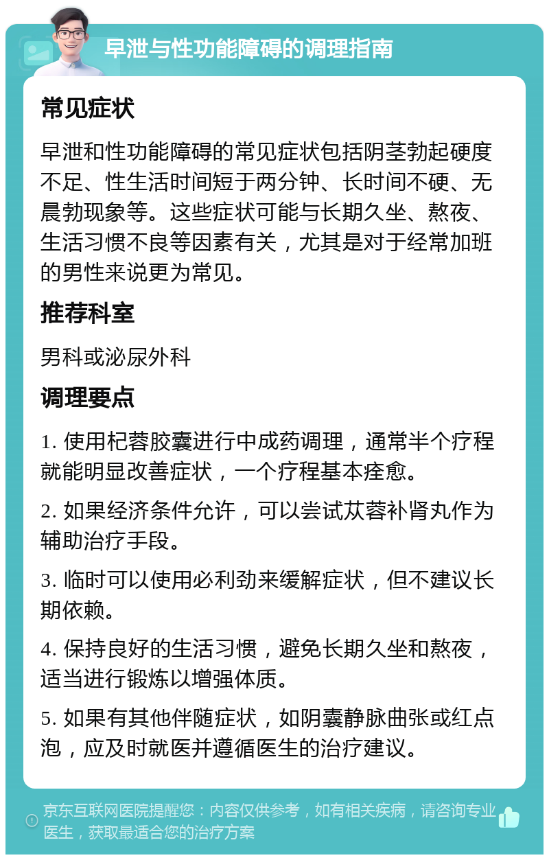 早泄与性功能障碍的调理指南 常见症状 早泄和性功能障碍的常见症状包括阴茎勃起硬度不足、性生活时间短于两分钟、长时间不硬、无晨勃现象等。这些症状可能与长期久坐、熬夜、生活习惯不良等因素有关，尤其是对于经常加班的男性来说更为常见。 推荐科室 男科或泌尿外科 调理要点 1. 使用杞蓉胶囊进行中成药调理，通常半个疗程就能明显改善症状，一个疗程基本痊愈。 2. 如果经济条件允许，可以尝试苁蓉补肾丸作为辅助治疗手段。 3. 临时可以使用必利劲来缓解症状，但不建议长期依赖。 4. 保持良好的生活习惯，避免长期久坐和熬夜，适当进行锻炼以增强体质。 5. 如果有其他伴随症状，如阴囊静脉曲张或红点泡，应及时就医并遵循医生的治疗建议。