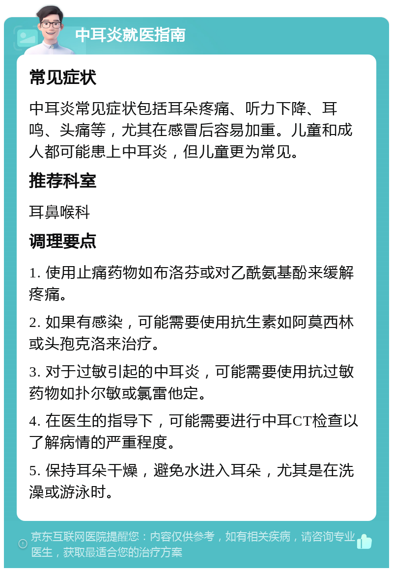 中耳炎就医指南 常见症状 中耳炎常见症状包括耳朵疼痛、听力下降、耳鸣、头痛等，尤其在感冒后容易加重。儿童和成人都可能患上中耳炎，但儿童更为常见。 推荐科室 耳鼻喉科 调理要点 1. 使用止痛药物如布洛芬或对乙酰氨基酚来缓解疼痛。 2. 如果有感染，可能需要使用抗生素如阿莫西林或头孢克洛来治疗。 3. 对于过敏引起的中耳炎，可能需要使用抗过敏药物如扑尔敏或氯雷他定。 4. 在医生的指导下，可能需要进行中耳CT检查以了解病情的严重程度。 5. 保持耳朵干燥，避免水进入耳朵，尤其是在洗澡或游泳时。