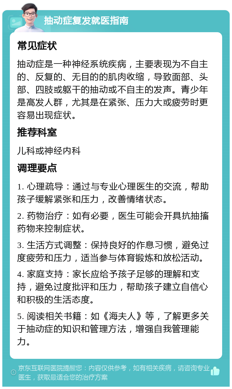 抽动症复发就医指南 常见症状 抽动症是一种神经系统疾病，主要表现为不自主的、反复的、无目的的肌肉收缩，导致面部、头部、四肢或躯干的抽动或不自主的发声。青少年是高发人群，尤其是在紧张、压力大或疲劳时更容易出现症状。 推荐科室 儿科或神经内科 调理要点 1. 心理疏导：通过与专业心理医生的交流，帮助孩子缓解紧张和压力，改善情绪状态。 2. 药物治疗：如有必要，医生可能会开具抗抽搐药物来控制症状。 3. 生活方式调整：保持良好的作息习惯，避免过度疲劳和压力，适当参与体育锻炼和放松活动。 4. 家庭支持：家长应给予孩子足够的理解和支持，避免过度批评和压力，帮助孩子建立自信心和积极的生活态度。 5. 阅读相关书籍：如《海夫人》等，了解更多关于抽动症的知识和管理方法，增强自我管理能力。