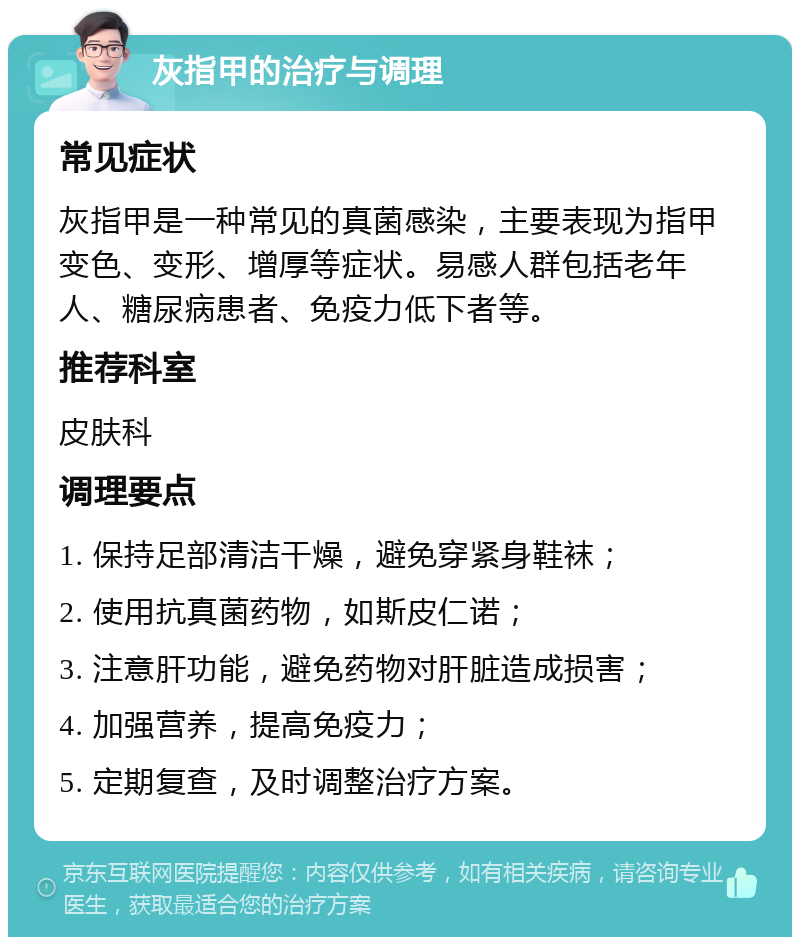 灰指甲的治疗与调理 常见症状 灰指甲是一种常见的真菌感染，主要表现为指甲变色、变形、增厚等症状。易感人群包括老年人、糖尿病患者、免疫力低下者等。 推荐科室 皮肤科 调理要点 1. 保持足部清洁干燥，避免穿紧身鞋袜； 2. 使用抗真菌药物，如斯皮仁诺； 3. 注意肝功能，避免药物对肝脏造成损害； 4. 加强营养，提高免疫力； 5. 定期复查，及时调整治疗方案。