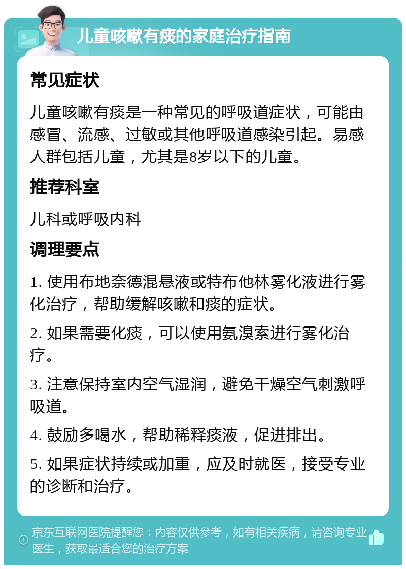 儿童咳嗽有痰的家庭治疗指南 常见症状 儿童咳嗽有痰是一种常见的呼吸道症状，可能由感冒、流感、过敏或其他呼吸道感染引起。易感人群包括儿童，尤其是8岁以下的儿童。 推荐科室 儿科或呼吸内科 调理要点 1. 使用布地奈德混悬液或特布他林雾化液进行雾化治疗，帮助缓解咳嗽和痰的症状。 2. 如果需要化痰，可以使用氨溴索进行雾化治疗。 3. 注意保持室内空气湿润，避免干燥空气刺激呼吸道。 4. 鼓励多喝水，帮助稀释痰液，促进排出。 5. 如果症状持续或加重，应及时就医，接受专业的诊断和治疗。