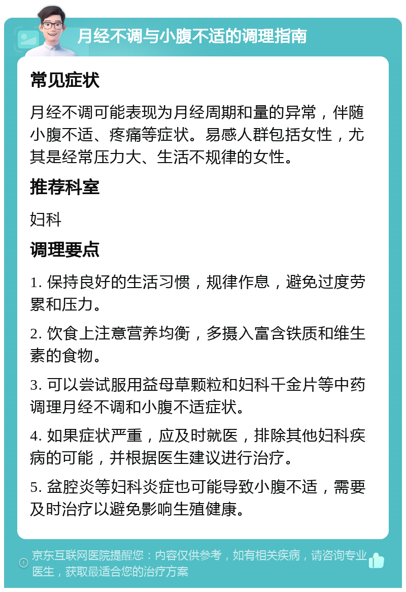 月经不调与小腹不适的调理指南 常见症状 月经不调可能表现为月经周期和量的异常，伴随小腹不适、疼痛等症状。易感人群包括女性，尤其是经常压力大、生活不规律的女性。 推荐科室 妇科 调理要点 1. 保持良好的生活习惯，规律作息，避免过度劳累和压力。 2. 饮食上注意营养均衡，多摄入富含铁质和维生素的食物。 3. 可以尝试服用益母草颗粒和妇科千金片等中药调理月经不调和小腹不适症状。 4. 如果症状严重，应及时就医，排除其他妇科疾病的可能，并根据医生建议进行治疗。 5. 盆腔炎等妇科炎症也可能导致小腹不适，需要及时治疗以避免影响生殖健康。