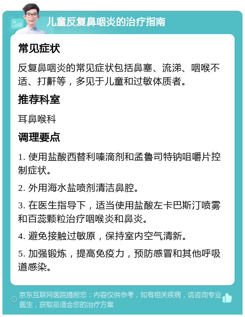 儿童反复鼻咽炎的治疗指南 常见症状 反复鼻咽炎的常见症状包括鼻塞、流涕、咽喉不适、打鼾等，多见于儿童和过敏体质者。 推荐科室 耳鼻喉科 调理要点 1. 使用盐酸西替利嗪滴剂和孟鲁司特钠咀嚼片控制症状。 2. 外用海水盐喷剂清洁鼻腔。 3. 在医生指导下，适当使用盐酸左卡巴斯汀喷雾和百蕊颗粒治疗咽喉炎和鼻炎。 4. 避免接触过敏原，保持室内空气清新。 5. 加强锻炼，提高免疫力，预防感冒和其他呼吸道感染。