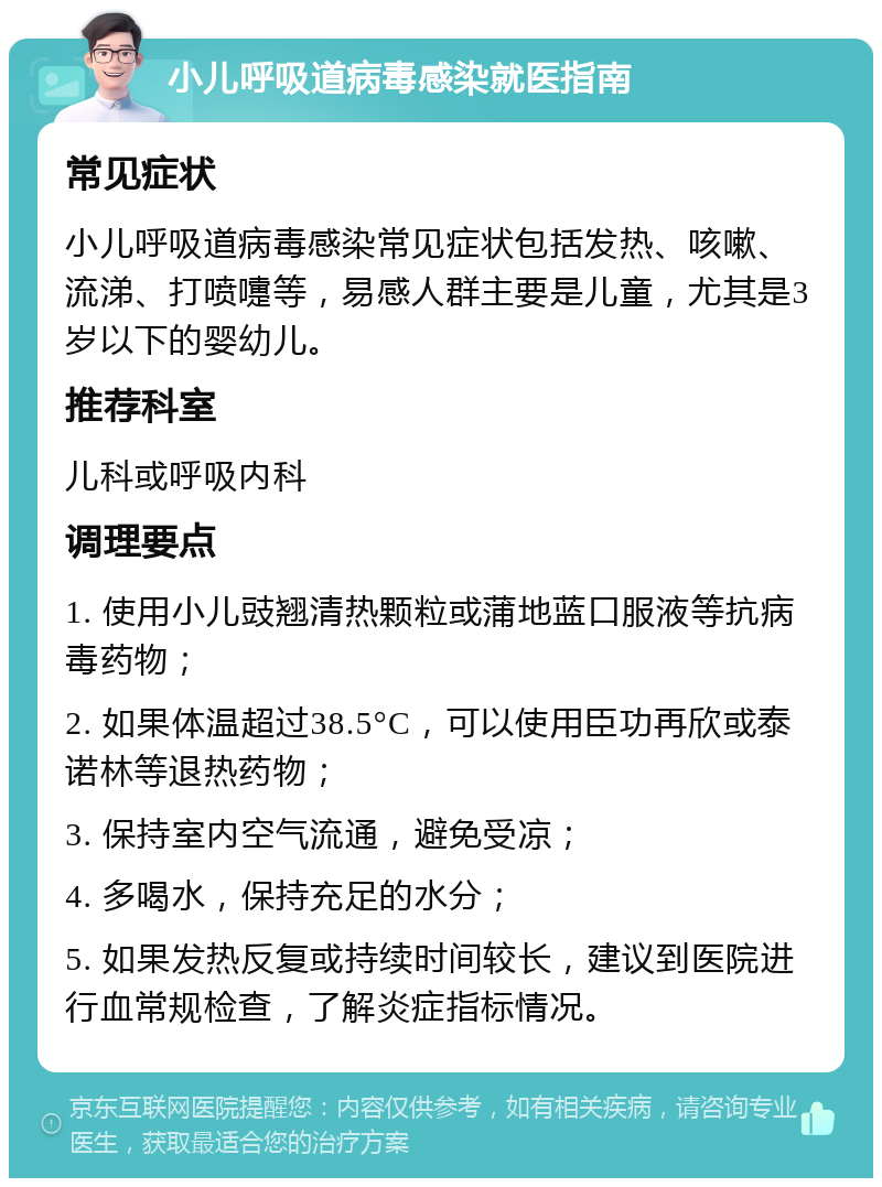 小儿呼吸道病毒感染就医指南 常见症状 小儿呼吸道病毒感染常见症状包括发热、咳嗽、流涕、打喷嚏等，易感人群主要是儿童，尤其是3岁以下的婴幼儿。 推荐科室 儿科或呼吸内科 调理要点 1. 使用小儿豉翘清热颗粒或蒲地蓝口服液等抗病毒药物； 2. 如果体温超过38.5°C，可以使用臣功再欣或泰诺林等退热药物； 3. 保持室内空气流通，避免受凉； 4. 多喝水，保持充足的水分； 5. 如果发热反复或持续时间较长，建议到医院进行血常规检查，了解炎症指标情况。