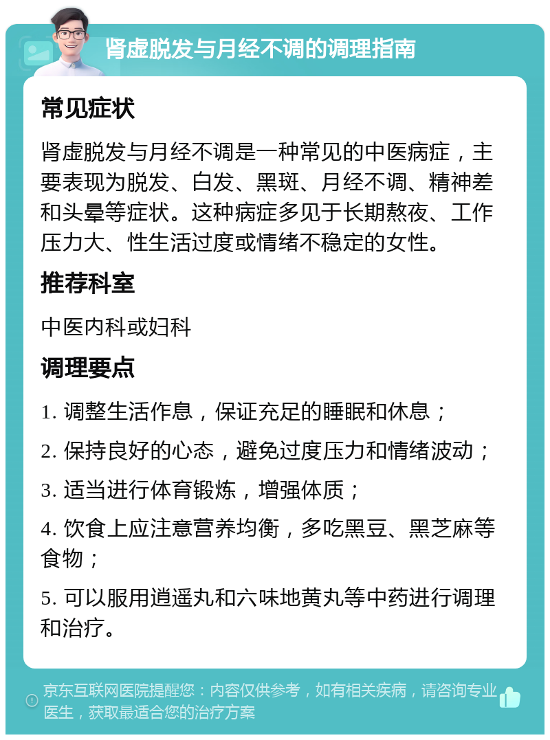 肾虚脱发与月经不调的调理指南 常见症状 肾虚脱发与月经不调是一种常见的中医病症，主要表现为脱发、白发、黑斑、月经不调、精神差和头晕等症状。这种病症多见于长期熬夜、工作压力大、性生活过度或情绪不稳定的女性。 推荐科室 中医内科或妇科 调理要点 1. 调整生活作息，保证充足的睡眠和休息； 2. 保持良好的心态，避免过度压力和情绪波动； 3. 适当进行体育锻炼，增强体质； 4. 饮食上应注意营养均衡，多吃黑豆、黑芝麻等食物； 5. 可以服用逍遥丸和六味地黄丸等中药进行调理和治疗。