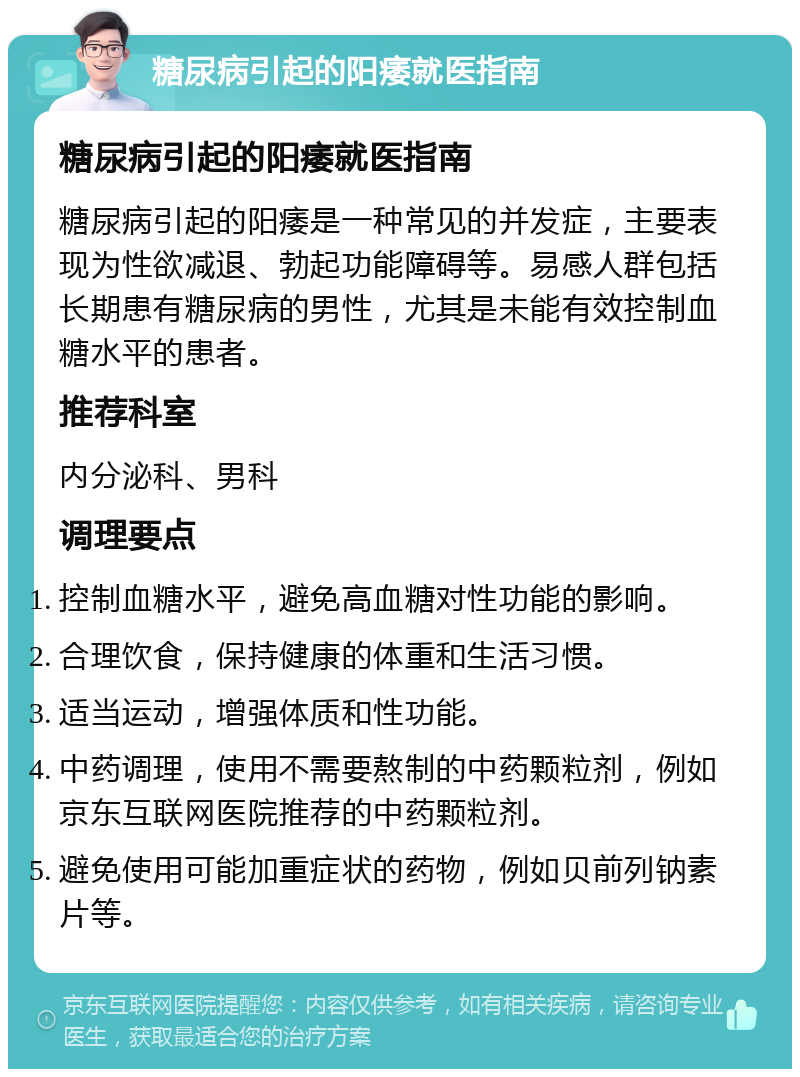 糖尿病引起的阳痿就医指南 糖尿病引起的阳痿就医指南 糖尿病引起的阳痿是一种常见的并发症，主要表现为性欲减退、勃起功能障碍等。易感人群包括长期患有糖尿病的男性，尤其是未能有效控制血糖水平的患者。 推荐科室 内分泌科、男科 调理要点 控制血糖水平，避免高血糖对性功能的影响。 合理饮食，保持健康的体重和生活习惯。 适当运动，增强体质和性功能。 中药调理，使用不需要熬制的中药颗粒剂，例如京东互联网医院推荐的中药颗粒剂。 避免使用可能加重症状的药物，例如贝前列钠素片等。