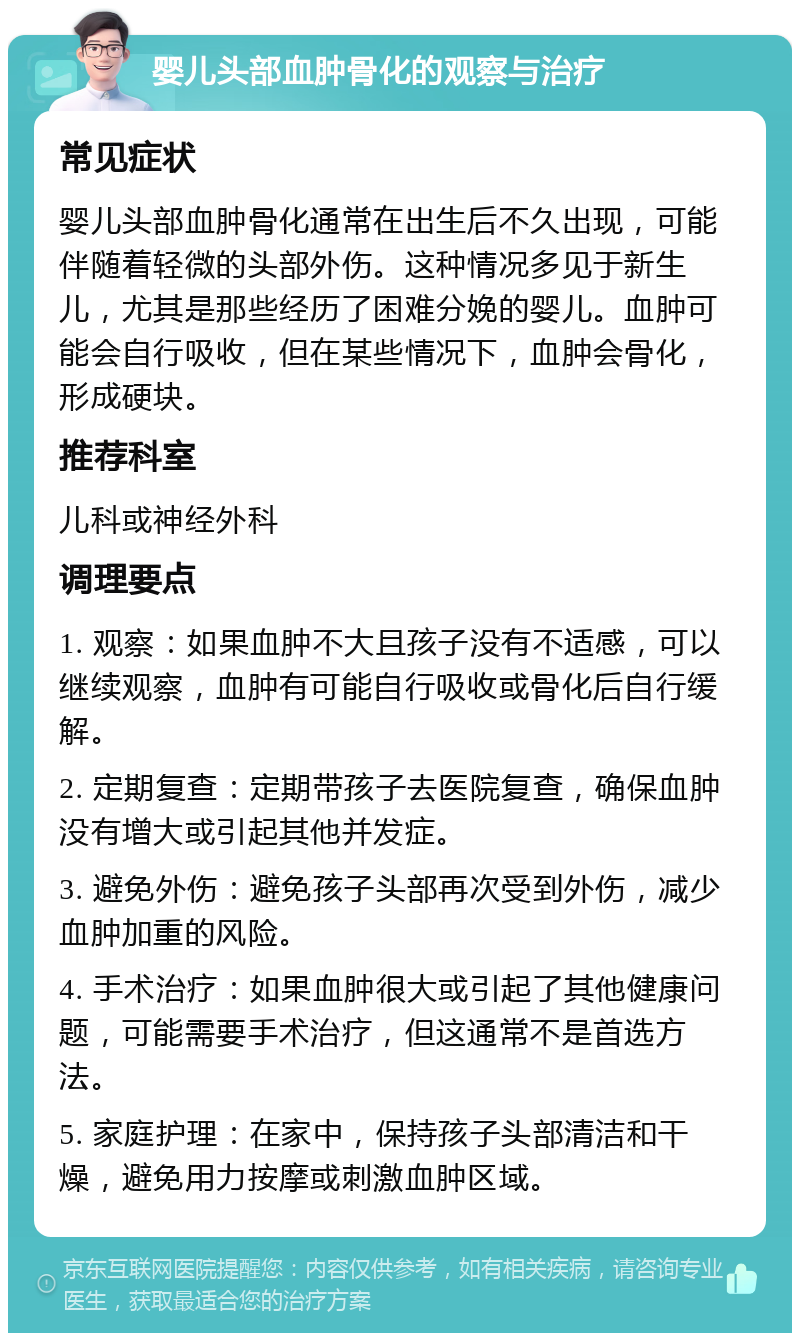 婴儿头部血肿骨化的观察与治疗 常见症状 婴儿头部血肿骨化通常在出生后不久出现，可能伴随着轻微的头部外伤。这种情况多见于新生儿，尤其是那些经历了困难分娩的婴儿。血肿可能会自行吸收，但在某些情况下，血肿会骨化，形成硬块。 推荐科室 儿科或神经外科 调理要点 1. 观察：如果血肿不大且孩子没有不适感，可以继续观察，血肿有可能自行吸收或骨化后自行缓解。 2. 定期复查：定期带孩子去医院复查，确保血肿没有增大或引起其他并发症。 3. 避免外伤：避免孩子头部再次受到外伤，减少血肿加重的风险。 4. 手术治疗：如果血肿很大或引起了其他健康问题，可能需要手术治疗，但这通常不是首选方法。 5. 家庭护理：在家中，保持孩子头部清洁和干燥，避免用力按摩或刺激血肿区域。